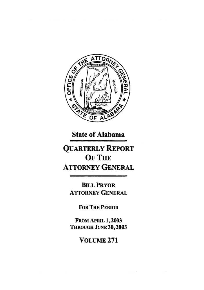 handle is hein.sag/sagal0119 and id is 1 raw text is: State of Alabama
QUARTERLY REPORT
OF THE
ATTORNEY GENERAL
BILL PRYOR
ATTORNEY GENERAL
FOR THE PERIOD
FROM APRIL 1, 2003
THROUGH JUNE 30, 2003
VOLUME 271


