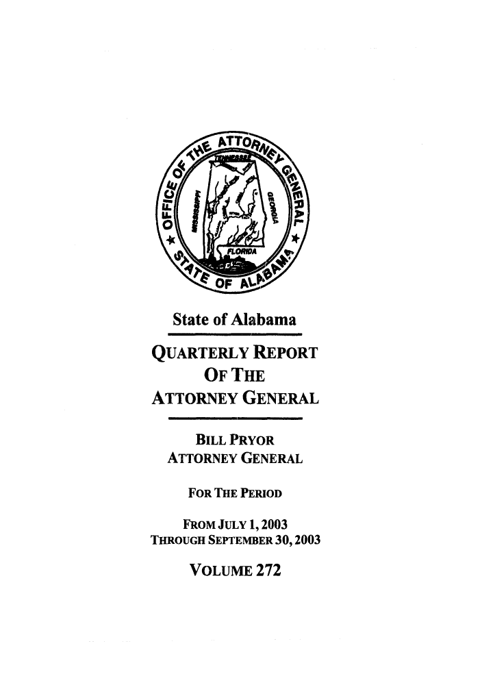 handle is hein.sag/sagal0120 and id is 1 raw text is: State of Alabama
QUARTERLY REPORT
OF THE
ATTORNEY GENERAL
BILL PRYOR
ATTORNEY GENERAL
FOR THE PERIOD
FROM JULY 1, 2003
THROUGH SEPTEMBER 30, 2003

VOLUME 272


