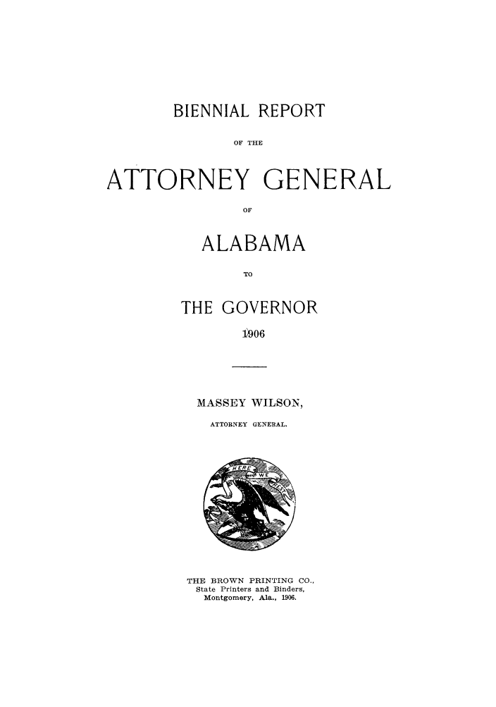 handle is hein.sag/sagal0123 and id is 1 raw text is: BIENNIAL REPORT
OF THE
ATTORNEY GENERAL
OF

ALABAMA
TO
THE GOVERNOR
1906

MASSEY WILSON,
ATTORNEY GENERAL.

THE BROWN PRINTING CO.,
State Printers and Binders,
Montgomery, Ala., 1906.


