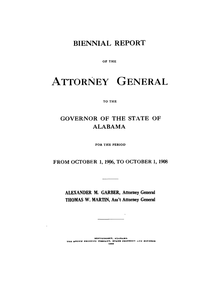 handle is hein.sag/sagal0124 and id is 1 raw text is: BIENNIAL REPORT
OF THE
ATTORNEY GENERAL
TO THE
GOVERNOR OF THE STATE OF
ALABAMA
FOR THE PERIOD
FROM OCTOBER 1, 1906, TO OCTOBER 1, 1908
ALEXANDER M. GARBER, Attorney General
THOMAS W. MARTIN, Ass't Attorney General

XONTGO. .EY AL&u&
TIlE BROWN PRINTING COMPANY, STATE PUINTREJ1  NID BINDERS
1909


