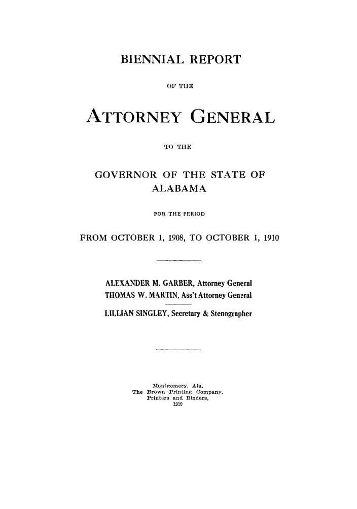 handle is hein.sag/sagal0125 and id is 1 raw text is: BIENNIAL REPORT
OF THE
ATTORNEY GENERAL
TO THE
GOVERNOR OF THE STATE OF
ALABAMA
FOR THE PERIOD
FROM OCTOBER 1, 1908, TO OCTOBER 1, 1910
ALEXANDER M. GARBER, Attorney General
THOMAS W. M.RTIN, Ass't Attorney General
LILLIAN SINGLEY, Secretary & Stenographer
Montgomery, Ala.
The Brown Printing Company,
Printers and Binders,
1910


