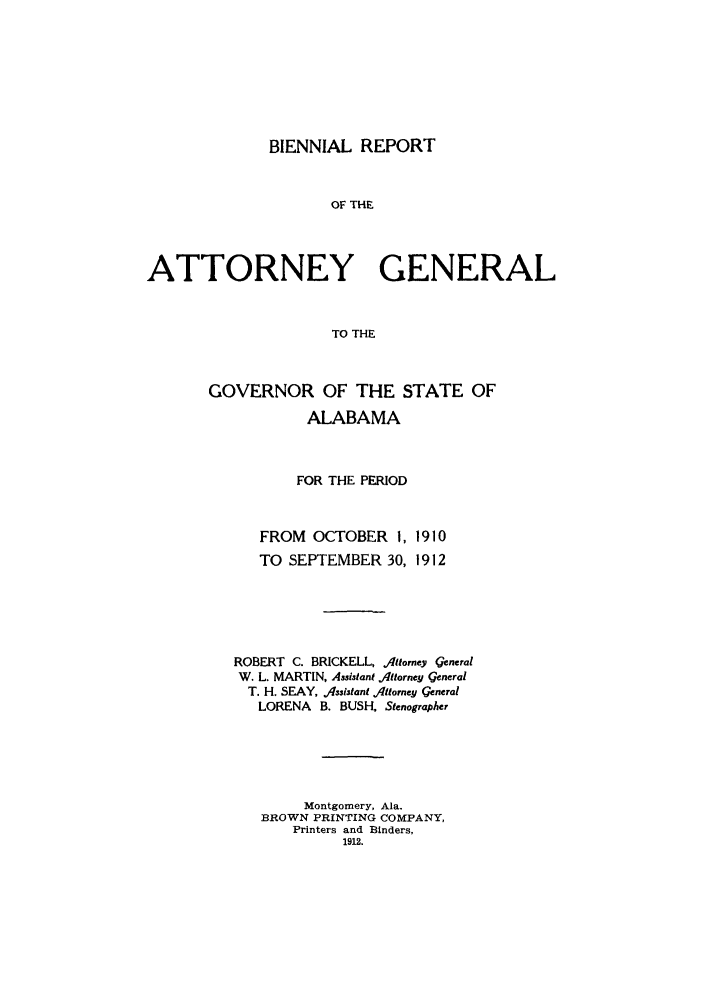 handle is hein.sag/sagal0126 and id is 1 raw text is: BIENNIAL REPORT

OF THE
ATTORNEY GENERAL
TO THE
GOVERNOR OF THE STATE OF
ALABAMA

FOR THE PERIOD

FROM OCTOBER I,
TO SEPTEMBER 30,

1910
1912

ROBERT     C. BRICKELL, Attorney general
W. L. MARTIN, Assistant Attorney general
T. H. SEAY, Assistant Attorney general
LORENA B. BUSH, Stenographer
Montgomery, Ala.
BROWN PRINTING COMPANY,
Printers and Binders,
1912.


