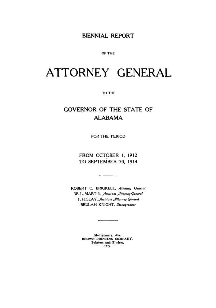 handle is hein.sag/sagal0127 and id is 1 raw text is: BIENNIAL REPORT

OF THE
ATTORNEY GENERAL
TO THE
GOVERNOR OF THE STATE OF
ALABAMA
FOR THE PERIOD

FROM OCTOBER 1,
TO SEPTEMBER 30,

1912
1914

ROBERT C. BRICKELL, Attorney Qeneral
W. L. MARTIN, Assistant Attorney Qeneral
T. H. SEAY, Assistant Attorney General
BEULAH KNIGHT, Stenographer
Montgomery, Ala.
BROWN PRINTING COMPANY,
Printers and Binders,
1914.


