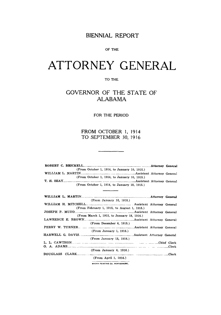 handle is hein.sag/sagal0128 and id is 1 raw text is: BIENNIAL REPORT
OF THE
ATTORNEY GENERAL
TO THE
GOVERNOR OF THE STATE OF
ALABAMA
FOR THE PERIOD
FROM OCTOBER 1, 1914
TO SEPTEMBER 30, 1916
ROBERT C. BRICKELL ......           ................................. Attorney General
(From October 1, 1914, to January 10, 1915.)
WILLIAM L. MARTIN         ............................... Assistant Attorney General
(From October 1, 1914, to January 10, 1915.)
T. H. SEAY .................... ..........................----- .......... .......... Assistant Attorney  General
(From October 1, 1914, to January 18, 1915.)
WILLIAM    L. MARTIN ---..---------....................................   Attorney General
(From January 10, 1915.)
WILLIAM    H. MITCHELL .................................................... .Assistant Attorney General
(From February 1, 1915, to August 1, 1915.)
JOSEPH P. MUDD                  ..................... .............Assistant Attorney General
(From March 1, 19,15, to January 18, 1916.)
LAWRENCE E. BROWN ......................... .................. Assistant Attorney General
(From December 6, 1915.)
PERRY W. TURNER           ..... .........   ....................... Assistant Attorney General
(From January 1, 1916.)
HARWELL G. DAVIS ........................      ................ ..Assistant Attorney General
(From January 15, 1916.)
L.  L.  CA W TH ON  ................................ ......... . .. ... . .. . .  .......   Chief  Clerk
0. A. ADAMS................................... ................................... Clerk
(From January 6, 1916.)
DOUGLASS      CLARK .............   ....         ..............               ---.Clerk
(From April 1, 1916.)
BROWN PRINTING 00. MONTGOMERY,


