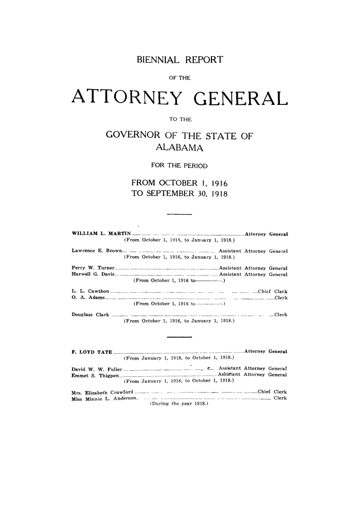 handle is hein.sag/sagal0129 and id is 1 raw text is: BIENNIAL REPORT
OF THE
ATTORNEY GENERAL
TO THE
GOVERNOR OF THE STATE OF
ALABAMA
FOR THE PERIOD
FROM OCTOBER 1, 1916
TO SEPTEMBER 30, 1918

W ILLIAM    L.  M ARTIN   ..............-.-- ..------.-- ........................................   Attorney  General
(From October 1, 1916, to January 1, 1918.)
Lawrence E. Brown.............................               Assistant Attorney Genetal
(From October 1, 1916, to January 1, 1918.)
Perry W. Turner ............................................................................ Assistant Attorney General
Harwell G. Davis ................................................... Assistant Attorney General
(From October 1, 1916 to-.)
L.  L.  Cawthon  ................................................................ .... ............... Chief  Clerk
0. A. Adams ..........     ...................................... Clerk
(From October 1, 1916 to       -   -.)
Douglass Clark ........................................................................................................Clerk
(From October 1, 1916, to January 1, 1918.)
F .  L O Y D   T A T E  -_------------_-------------. -------. ------------------------...._.. ------------..............A ttorney  G eneral
(From January 1, 1918, to October 1, 1918.)
David  W .  W .  Fuller  ......................................... .... ...... .....  A ssistant  A ttorney  General
Emmet S. Thigpen --------------------------------------------------............ Assi~tant Attorney General
(From January 1, 1918, to October 1, 1918.)
Mrs. Elizabeth Crawford .....      ..     .      ........   ..................... ...... Chief Clerk
M i s s   M i n n i e   L .  A n d e r s o n   . . . . . . . . . . . . . . . . . . . . . . . . . . . . . . . . . . . . . . . . . . . . . . . . . . . . . . . . . . . . . . . . . . . . . . . . . . . . . . . . . . . .  C l e r k
(During the year 1918.)


