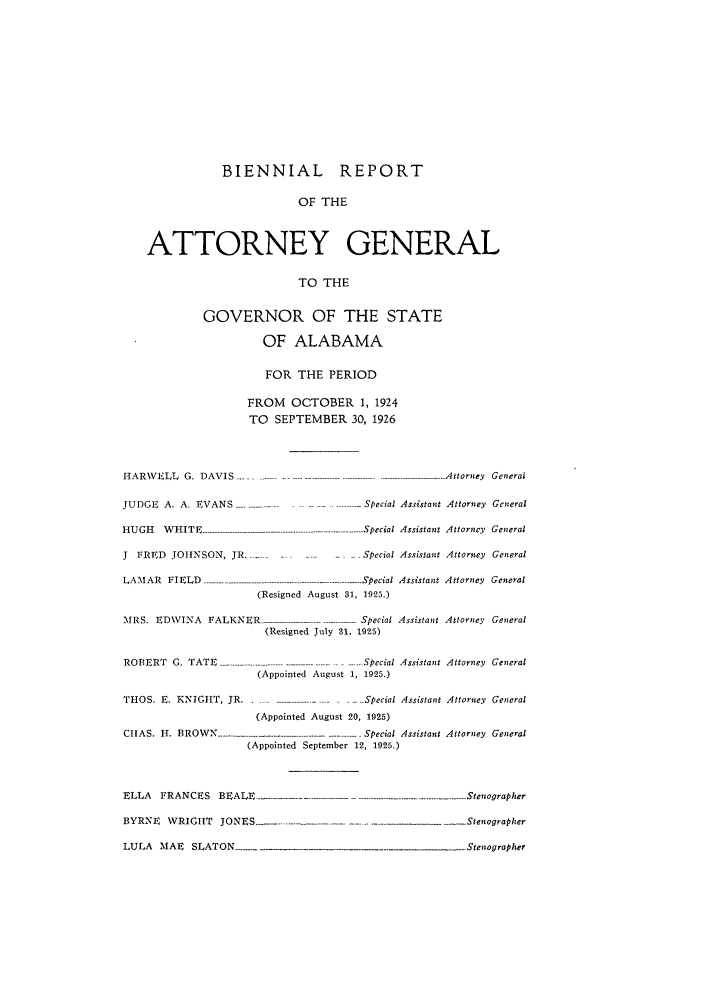 handle is hein.sag/sagal0131 and id is 1 raw text is: BIENNIAL REPORT
OF THE
ATTORNEY GENERAL
TO THE
GOVERNOR OF THE STATE
OF ALABAMA

FOR THE PERIOD
FROM OCTOBER 1, 1924
TO SEPTEMBER 30, 1926

H A R W E L L  G .  D A V IS  ..... ....... .................................. .......................  A ttorney  G eneral
JUDGE A. A. EVANS            ..                     Special Assistant Attorney General
HUGH     WHITE ---------------- . --. Special Assistant Attorney General
J  FRED JOHNSON, JR.------                          Special Assistant Attorney General
LAMAR FIELD       . ................................................... Special Assistant Attorney General
(Resigned August 31, 1925.)
MRS. EDWINA FALKNER                                 Special Assistant Attorney General
(Resigned July 31. 1925)
ROBERT G. TATE                                   -. -Special Assistant Attorney General
(Appointed August 1, 1925.)
THOS. E. KNIGHT, JR .                               --..Special Assistant Attorney General
(Appointed August 20, 1925)
CIIAS. H. BROWN                                      Special Assistant Attorney General
(Appointed September 12, 1925.)
ELLA    FRANCES      BEALE ..- - -                . ------------------- -..-...  --.... Stenographer
BYRNE     WRIGHT    JONES       -     .......            .   .       .     Stenographer
LULA    MAE    SLATON                                                      Stenographer


