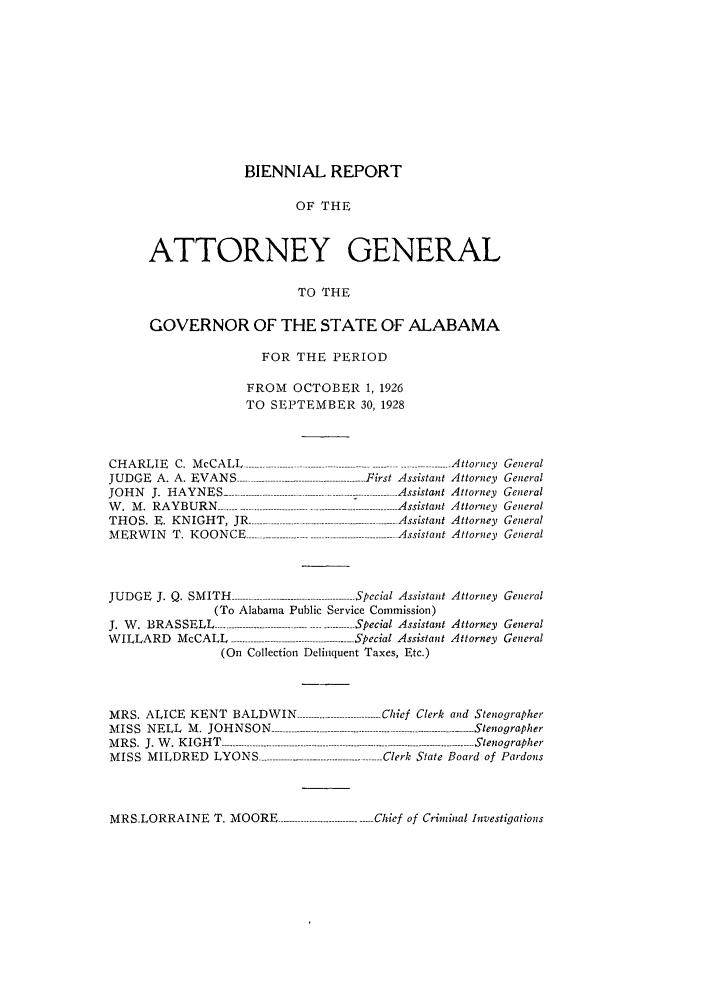 handle is hein.sag/sagal0132 and id is 1 raw text is: BIENNIAL REPORT
OF THE
ATTORNEY GENERAL
TO THE
GOVERNOR OF THE STATE OF ALABAMA
FOR THE PERIOD
FROM OCTOBER 1, 1926
TO SEPTEMBER 30, 1928

CHARLIE C. McCALL .....
JUDGE A. A. EVANS --------
JOHN J. HAYNES ............
W. M. RAYBURN ..............
THOS. E. KNIGHT, JR ....
MERWIN T. KOONCE-----

..... ......... ..................-A tto r n e y
--- First Assistant Attorney
--------------- Assistant Attorney
--------------- Assistant Attorney
............. Assistant Attorney
.............. Assistant Attorney

JU D G E  J.  Q .  SM IT H   ..........................................-Special  A ssistant
(To Alabama Public Service Commission)
J.  W .  BRA SSELL  ....... ............................... Special  A ssistant
WILLARD McCALL --                             Special Assistant
(On Collection Delinquent Taxes, Etc.)

MRS. ALICE KENT BALDWIN -------------
MISS NELL M. JOHNSON ----------------------
M R S.  J. W . K IG H T  -.-------  --------- -------------------
MISS MILDRED LYONS ------------ ----------

General
General
General
General
General
General

Attorney General
Attorney General
Attorney General

............. Chief Clerk and Stenographer
-------------------------------------- ------.S ten og rap h er
........... ..................-  S tenog rapher
............-Clerk State Board of Pardons

MRS.LORRAINE T. MOORE ----------------------------.Chief of Criminal Investigations


