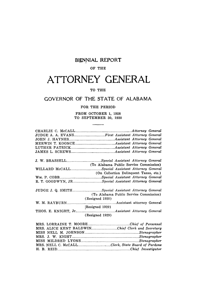 handle is hein.sag/sagal0133 and id is 1 raw text is: BIENNIAL REPORT
OF THE
ATTORNEY GENERAL
TO THE
GOVERNOR OF THE STATE OF ALABAMA
FOR THE PERIOD
FROM OCTOBER 1, 1928
TO SEPTEMBER 30, 1930
CHARLIE C. McCALL ......................................................... Attorney General
JUDGE A. A. EVANS .................................. First Assistant Attorney General
JOHN J. HAYNES .................................................. Assistant Attorney General
MERWIN T. KOONCE ............................................ Assistant Attorney General
LUTHER PATRICK ................................................ Assistant Attorney General
JAMES L. SCREWS ..............                   Assistant Attorney General
J. W. BRASSELL ...................................... Special Assistant Attorney General
(To Alabama Public Service Commission)
WILLARD McCALL ................................. Special Assistant Attorney General
(On Collection Delinquent Taxes, etc.)
WM. P. COBB ............................................. Special Assistant Attorney General
R. T. GOODWYN, JR       ......................... Special Assistant Attorney General
JUDGE J. Q. SMITH ................................ Special Assistant Attorney General
(To Alabama Public Service Commission)
(Resigned 1930)
W. M. RAYBURN ..................................................... Assistant attorney General
lResigned 1929)
THOS. E. KNIGHT, Jr ........................................... Assistant Attorney General
(Resigned 1929)
MRS. LORRAINE T. MOORE .................... Chief of Personnel
MRS. ALICE KENT BALDWIN ............................ Chief Clerk and Secretary
MISS NELL M. JOHNSON ............................................................ Stenographer
M RS.  J.  W .  KIGH T  .......................................................................... Stenographer
MISS MILDRED LYONS ..................................................   Stenographer
MRS. NELL C. McCALL ...................-............... Clerk, State Board of Pardons
H .  B .  R EID  ................................................................................ Chief  Investigator


