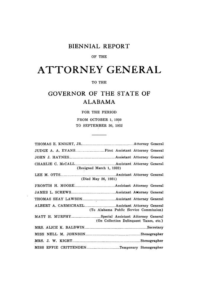 handle is hein.sag/sagal0134 and id is 1 raw text is: BIENNIAL REPORT
OF THE
ATTORNEY GENERAL
TO THE
GOVERNOR OF THE STATE OF
ALABAMA
FOR THE PERIOD
FROM OCTOBER 1, 1930
TO SEPTEMBER 30, 1932
THOMAS E. KNIGHT, JR ................ Attorney General
JUDGE A. A. EVANS                      First Assistant Attorney General
JOH N  J.  H AY N ES  .................................................-A ssistant  Attorney  General
CHARLIE    C. McCALL -------- -----.---.--.....................Assistant  Attorney  General
(Resigned March 1, 1932)
LEE  M .  OTTS ----------------------------------------------   A ssistant  Attorney  General
(Died May 26, 1931)
FRONTIS H. MOORE                             Assistant Attorney General
JAMES   L.  SCREW  S -----------------------------------------------  Assistant  Altorney  General
THOMAS SEAY LAWSON                          - Assistant Attorney General
ALBERT A. CARMICHAEL --------------------------- Assistant Attorney General
(To Alabama Public Service Commission)
MATT H. MURPHY -------             - Special Assistant Attorney General
(On Collection Delinquent Taxes, etc.)
M R S.  A LICE  K .  BA LD W IN   ------------------------------------------------ ----- --------------- Secretary
MISS NELL M. JOHNSON -------------------------------------------.-------------- Stenographer
M R S.  J.  W .  K IG H T  -------..-------------...............  -------------------------------  Stenographer
MISS EFFIE CRITTENDEN ..... Temporary Stenographer


