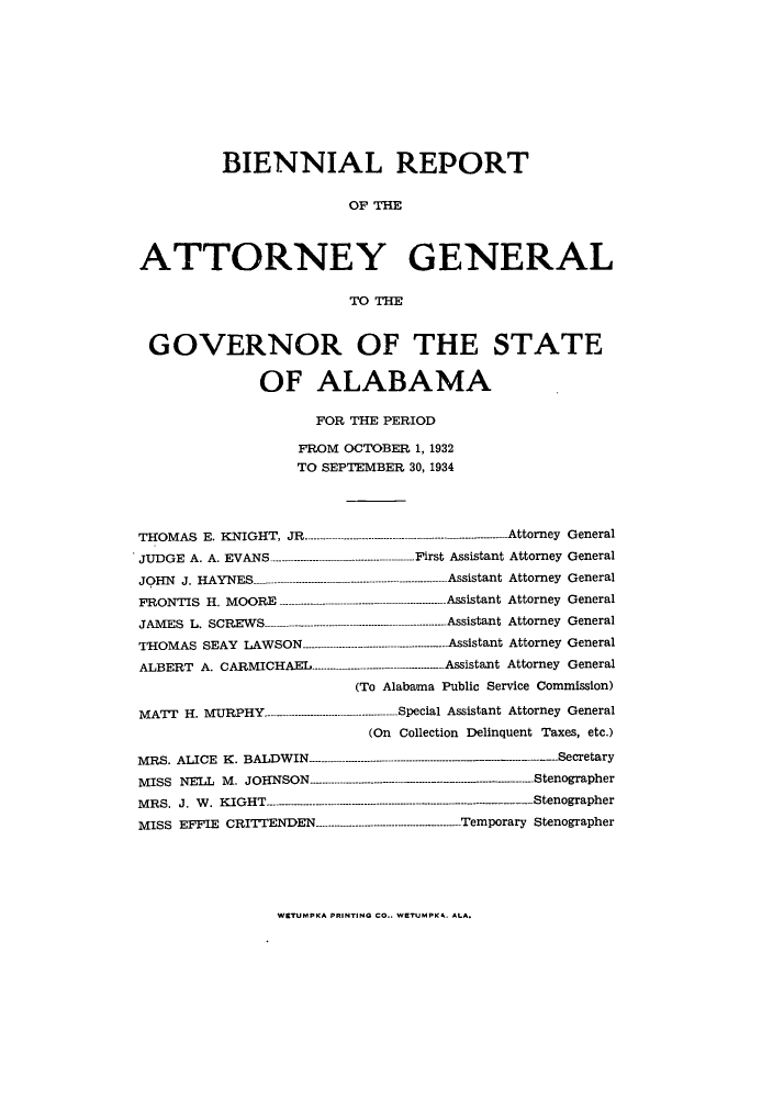 handle is hein.sag/sagal0135 and id is 1 raw text is: BIENNIAL REPORT
OF THE
ATTORNEY GENERAL
TO THE
GOVERNOR OF THE STATE
OF ALABAMA
FOR THE PERIOD
FROM OCTOBER 1, 1932
TO SEPTEMBER 30, 1934
THOMAS E. KNIGHT, JR ------------------------- --------------------------Attorney General
JUDGE A. A. EVANS ----------------------------- First Assistant Attorney General
JOHN J. HAYNES    -------------------------------- Assistant Attorney General
FRONTIS H. MOORE ----------------- ---------  ------ Assistant Attorney General
JAMES L. SCREWS     -------------------- - ---------------- Assistant Attorney General
'THOMAS SEAY LAWSON ---------------  ---------Assistant Attorney General
ALBERT A. CARMICHAEL -------------------  - ------ Assistant Attorney General
(To Alabama Public Service Commission)
MATT H. MURPHY--- ------------------ --------------- Special Assistant Attorney General
(On Collection Delinquent Taxes, etc.)
MRS. ALICE K. BALDWIN.----------.--.----------------- -------------Secretary
MISS NELL M. JOHNSON ------------     - ---------------- --- Stenographer
MRS. J. W. KIGHT    --------------------------Stenographer
MISS EFFIE CRITTENDEN ------      ...-.--.------------------------- Temporary Stenographer

WETUMPKA PRINTING CO.. WETUMPK4. ALA.


