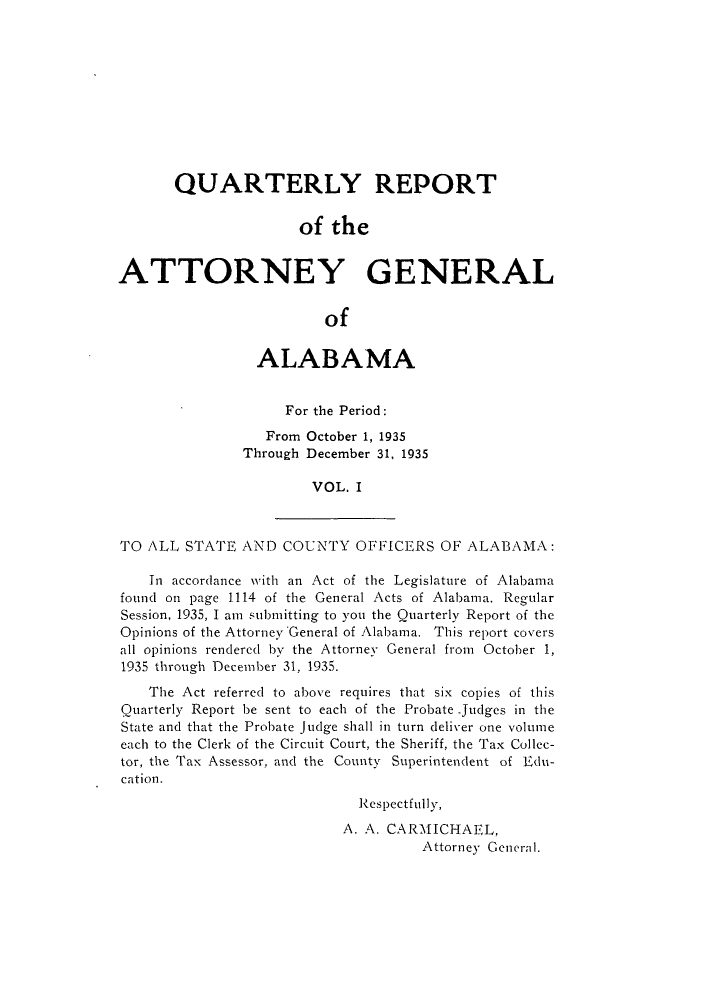 handle is hein.sag/sagal0137 and id is 1 raw text is: QUARTERLY REPORT
of the
ATTORNEY GENERAL
of
ALABAMA
For the Period:
From October 1, 1935
Through December 31, 1935
VOL. I
TO ALL STATE AND COUNTY OFFICERS OF ALABAMA:
In accordance with an Act of the Legislature of Alabama
found on page 1114 of the General Acts of Alabama. Regular
Session, 1935, I am submitting to you the Quarterly Report of the
Opinions of the Attorney General of Alabama. This report covers
all opinions rendered by the Attorney General from October 1,
1935 through December 31, 1935.
The Act referred to above requires that six copies of this
Quarterly Report be sent to each of the Probate -judges in the
State and that the Probate Judge shall in turn deliver one volume
each to the Clerk of the Circuit Court, the Sheriff, the Tax Collec-
tor, the Tax Assessor, and the County Superintendent of Edu-
cation.
Respectfully,
A. A. CARMICHAEL,
Attorney General.


