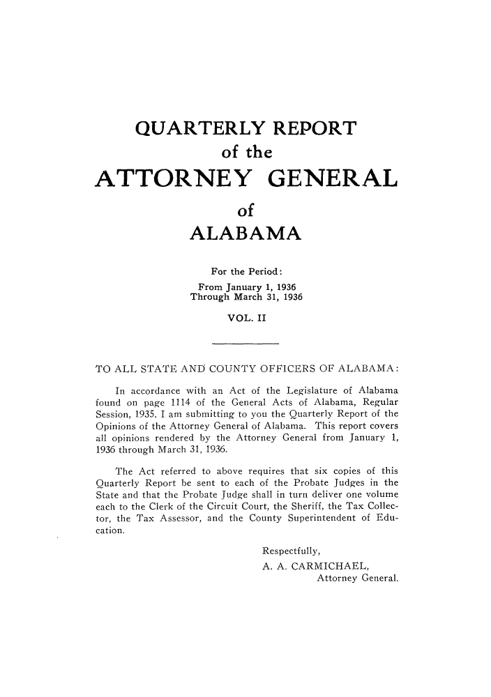 handle is hein.sag/sagal0138 and id is 1 raw text is: QUARTERLY REPORT
of the
ATTORNEY GENERAL
of
ALABAMA
For the Period:
From January 1, 1936
Through March 31, 1936
VOL. II
TO ALL STATE AND COUNTY OFFICERS OF ALABAMA:
In accordance with an Act of the Legislature of Alabama
found on page 1114 of the General Acts of Alabama, Regular
Session, 1935, I am submitting to you the Quarterly Report of the
Opinions of the Attorney General of Alabama. This report covers
all opinions rendered by the Attorney General from January 1,
1936 through March 31, 1936.
The Act referred to above requires that six copies of this
Quarterly Report be sent to each of the Probate Judges in the
State and that the Probate Judge shall in turn deliver one volume
each to the Clerk of the Circuit Court, the Sheriff, the Tax Collec-
tor, the Tax Assessor, and the County Superintendent of Edu-
cation.
Respectfully,
A. A. CARMICHAEL,
Attorney General.


