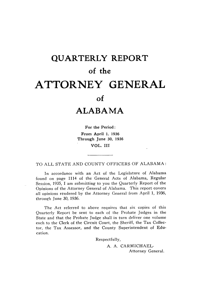 handle is hein.sag/sagal0139 and id is 1 raw text is: QUARTERLY REPORT
of the
ATTORNEY GENERAL
of
ALABAMA
For the Period:
From April 1. 1936
Through June 30, 1936
VOL. III
TO ALL STATE AND COUNTY OFFICERS OF ALABAMA:
In accordance with an Act of the Legislature of Alabama
found on page 1114 of the General Acts of Alabama, Regular
Session, 1935, I am submitting to you the Quarterly Report of the
Opinions of the Attorney General of Alabama. This report covers
all opinions rendered by the Attorney General from April 1, 1936,
through June 30, 1936.
The Act referred to above requires that six copies of this
Quarterly Report be sent to each of the Probate Judges in the
State and that the Probate Judge shall in turn deliver one volume
each to the Clerk of the Circuit Court, the Sheriff, the Tax Collec-
tor, the Tax Assessor, and the County Superintendent of Edu-
cation.
Respectfully,
A. A. CARMICHAEL,
Attorney General.


