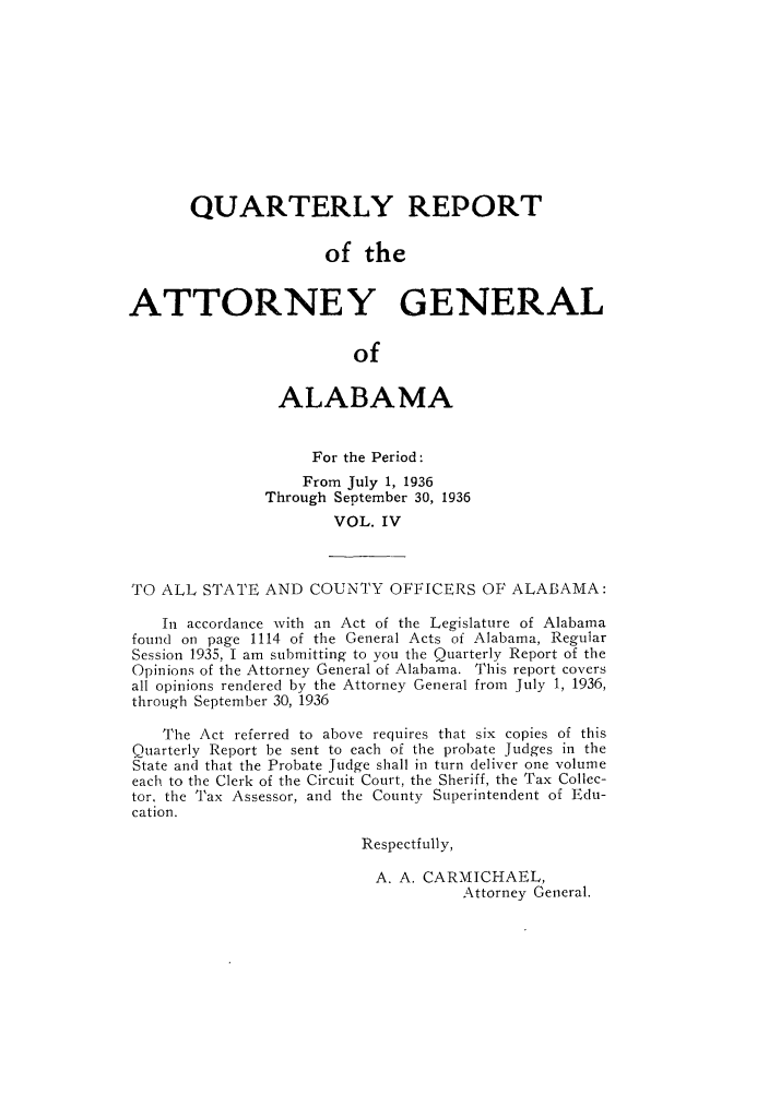 handle is hein.sag/sagal0140 and id is 1 raw text is: QUARTERLY REPORT
of the
ATTORNEY GENERAL
of
ALABAMA
For the Period:
From July 1, 1936
Through September 30, 1936
VOL. IV
TO ALL STATE AND COUNTY OFFICERS OF ALABAMA:
In accordance with an Act of the Legislature of Alabama
found on page 1114 of the General Acts of Alabama, Regular
Session 1935, I am submitting to you the Quarterly Report of the
Opinions of the Attorney General of Alabama. This report covers
all opinions rendered by the Attorney General from July 1, 1936,
through September 30, 1936
The Act referred to above requires that six copies of this
Quarterly Report be sent to each of the probate Judges in the
State and that the Probate Judge shall in turn deliver one volume
each to the Clerk of the Circuit Court, the Sheriff, the Tax Collec-
tor, the Tax Assessor, and the County Superintendent of Edu-
cation.
Respectfully,
A. A. CARMICHAEL,
Attorney General.


