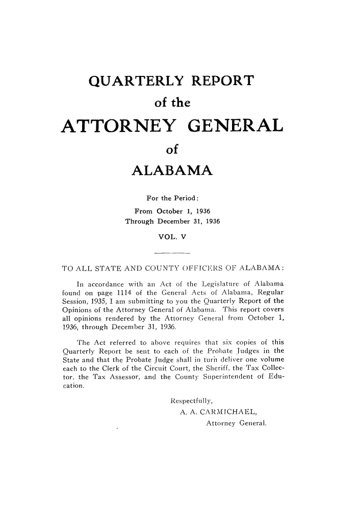 handle is hein.sag/sagal0141 and id is 1 raw text is: QUARTERLY REPORT
of the
ATTORNEY GENERAL
of
ALABAMA
For the Period:
From October 1, 1936
Through December 31, 1936
VOL. V
TO ALL STATE AND COUNTY OFFICERS OF ALABAMA:
In accordance with an Act of the Legislature of Alabama
found on page 1114 of the General Acts of Alabama, Regular
Session, 1935, I am submitting to you the Quarterly Report of the
Opinions of the Attorney General of Alabama. This report covers
all opinions rendered by the Attorney General from October 1,
1936, through December 31, 1936.
The Act referred to above requires that six copies of this
Quarterly Report be sent to each of the Probate Judges in the
State and that the Probate judge shall in turih deliver one volume
each to the Clerk of the Circuit Court, the Sheriff, the Tax Collec-
tor. the Tax Assessor, and the County Superintendent of Edu-
cation.
Respectfully,
A. A. CARMICHAEL,
Attorney General.


