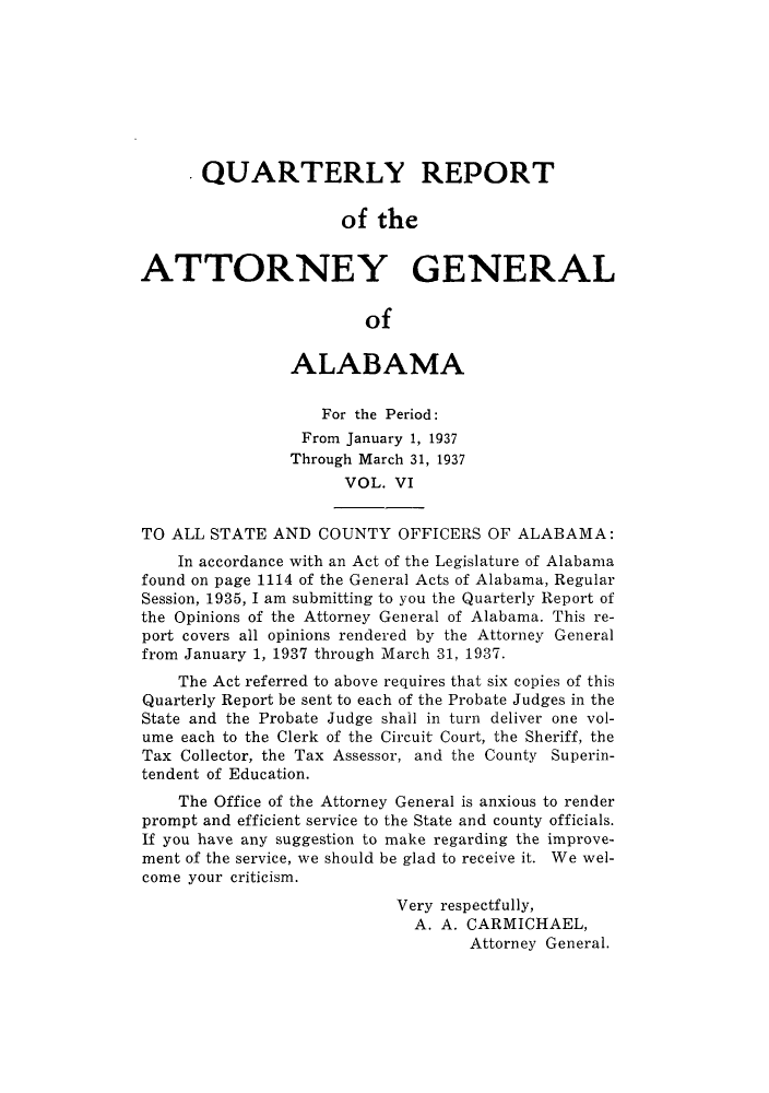 handle is hein.sag/sagal0142 and id is 1 raw text is: QUARTERLY REPORT
of the
ATTORNEY GENERAL
of
ALABAMA
For the Period:
From January 1, 1937
Through March 31, 1937
VOL. VI
TO ALL STATE AND COUNTY OFFICERS OF ALABAMA:
In accordance with an Act of the Legislature of Alabama
found on page 1114 of the General Acts of Alabama, Regular
Session, 1935, I am submitting to you the Quarterly Report of
the Opinions of the Attorney General of Alabama. This re-
port covers all opinions rendered by the Attorney General
from January 1, 1937 through March 31, 1937.
The Act referred to above requires that six copies of this
Quarterly Report be sent to each of the Probate Judges in the
State and the Probate Judge shall in turn deliver one vol-
ume each to the Clerk of the Circuit Court, the Sheriff, the
Tax Collector, the Tax Assessor, and the County Superin-
tendent of Education.
The Office of the Attorney General is anxious to render
prompt and efficient service to the State and county officials.
If you have any suggestion to make regarding the improve-
ment of the service, we should be glad to receive it. We wel-
come your criticism.
Very respectfully,
A. A. CARMICHAEL,
Attorney General.


