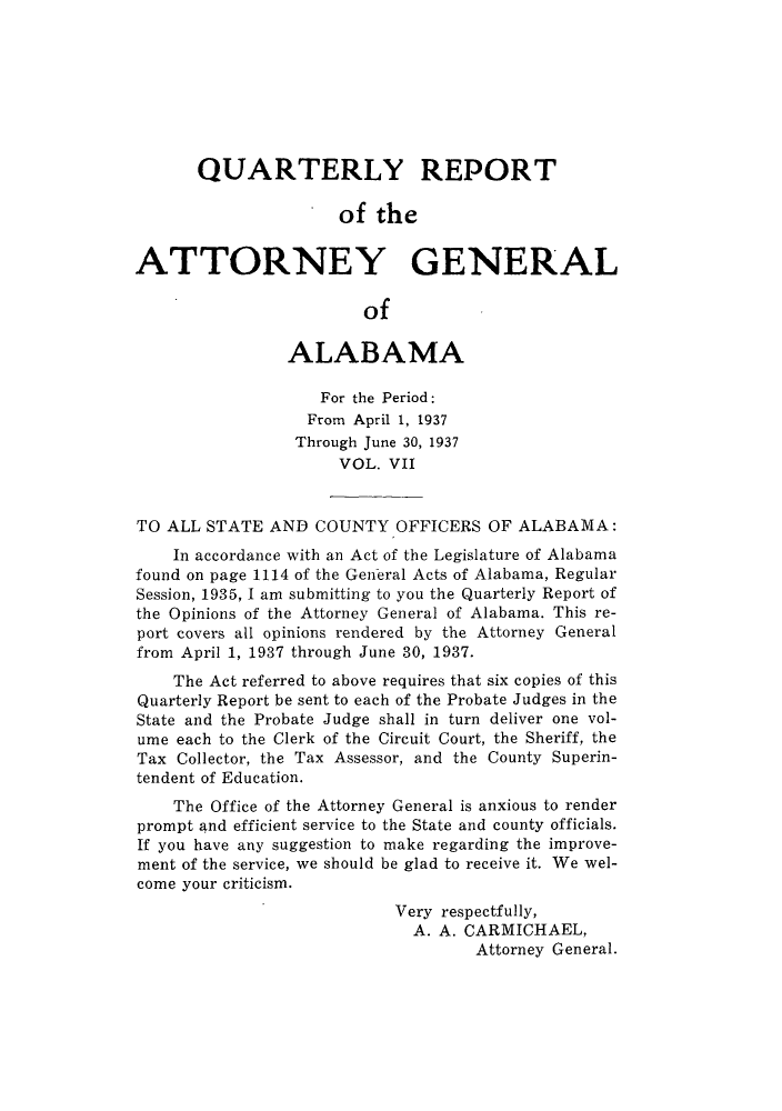handle is hein.sag/sagal0143 and id is 1 raw text is: QUARTERLY REPORT
of the
ATTORNEY GENERAL
of
ALABAMA
For the Period:
From April 1, 1937
Through June 30, 1937
VOL. VII
TO ALL STATE AND COUNTY OFFICERS OF ALABAMA:
In accordance with an Act of the Legislature of Alabama
found on page 1114 of the General Acts of Alabama, Regular
Session, 1935, I am submitting to you the Quarterly Report of
the Opinions of the Attorney General of Alabama. This re-
port covers all opinions rendered by the Attorney General
from April 1, 1937 through June 30, 1937.
The Act referred to above requires that six copies of this
Quarterly Report be sent to each of the Probate Judges in the
State and the Probate Judge shall in turn deliver one vol-
ume each to the Clerk of the Circuit Court, the Sheriff, the
Tax Collector, the Tax Assessor, and the County Superin-
tendent of Education.
The Office of the Attorney General is anxious to render
prompt and efficient service to the State and county officials.
If you have any suggestion to make regarding the improve-
ment of the service, we should be glad to receive it. We wel-
come your criticism.
Very respectfully,
A. A. CARMICHAEL,
Attorney General.


