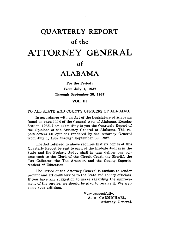 handle is hein.sag/sagal0144 and id is 1 raw text is: QUARTERLY REPORT
of the
ATTORNEY GENERAL
of
ALABAMA
For the Period:
From July 1, 1937
Through September 30, 1937
VOL. III
TO ALL STATE AND COUNTY OFFICERS OF ALABAMA:
In accordance with an Act of the Legislature of Alabama
found on page 1114 of the General Acts of Alabama, Regular
Session, 1935, I am submitting to you the Quarterly Report of
the Opinions of the Attorney General of Alabama. This re-
port covers all opinions rendered by the Attorney General
from July 1, 1937 through September 30, 1937.
The Act referred to above requires that six copies of this
Quarterly Report be sent to each of the Probate Judges in the
State and the Probate Judge shall in turn deliver one vol-
ume each to the Clerk of the Circuit Court, the Sheriff, the
Tax Collector, the Tax Assessor, and the County Superin-
tendent of Education.
The Office of the Attorney General is anxious to render
prompt and efficient service to the State and county officials.
If you have any suggestion to make regarding the improve-
ment of the service, we should be glad to receive it. We wel-
come your criticism.
Very respectfully,
A. A. CARMICHAEL,
Attorney General.



