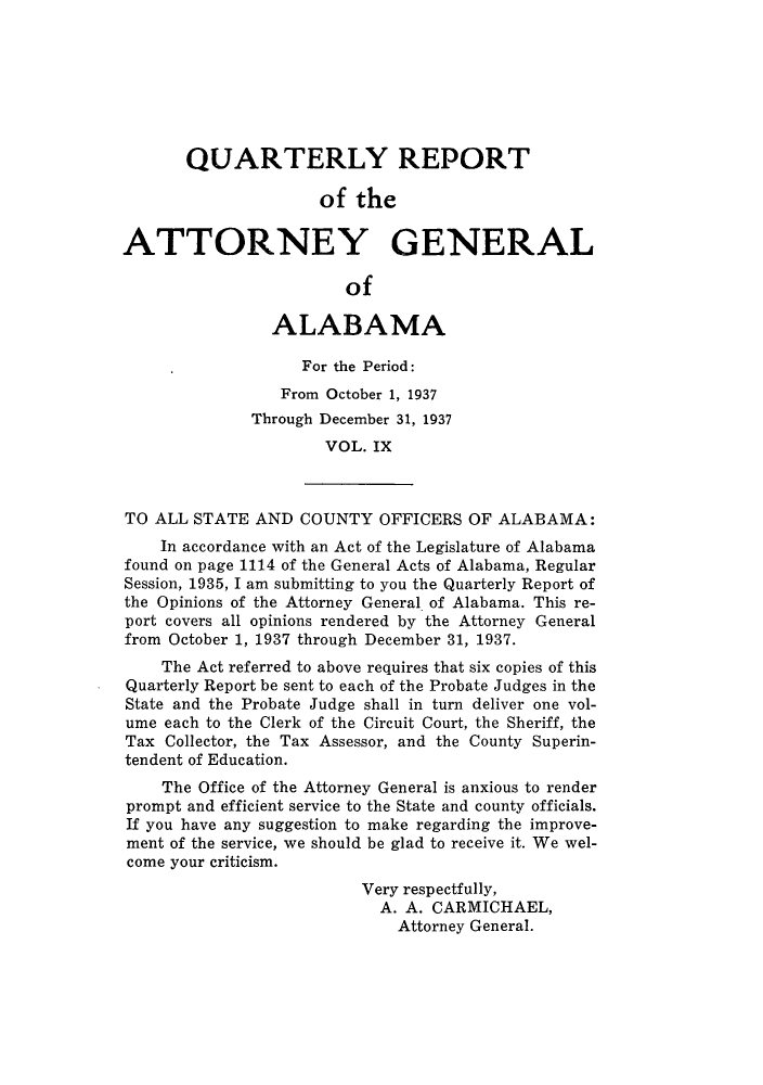 handle is hein.sag/sagal0145 and id is 1 raw text is: QUARTERLY REPORT
of the
ATTORNEY GENERAL
of
ALABAMA
For the Period:
From October 1, 1937
Through December 31, 1937
VOL. IX
TO ALL STATE AND COUNTY OFFICERS OF ALABAMA:
In accordance with an Act of the Legislature of Alabama
found on page 1114 of the General Acts of Alabama, Regular
Session, 1935, I am submitting to you the Quarterly Report of
the Opinions of the Attorney General of Alabama. This re-
port covers all opinions rendered by the Attorney General
from October 1, 1937 through December 31, 1937.
The Act referred to above requires that six copies of this
Quarterly Report be sent to each of the Probate Judges in the
State and the Probate Judge shall in turn deliver one vol-
ume each to the Clerk of the Circuit Court, the Sheriff, the
Tax Collector, the Tax Assessor, and the County Superin-
tendent of Education.
The Office of the Attorney General is anxious to render
prompt and efficient service to the State and county officials.
If you have any suggestion to make regarding the improve-
ment of the service, we should be glad to receive it. We wel-
come your criticism.
Very respectfully,
A. A. CARMICHAEL,
Attorney General.


