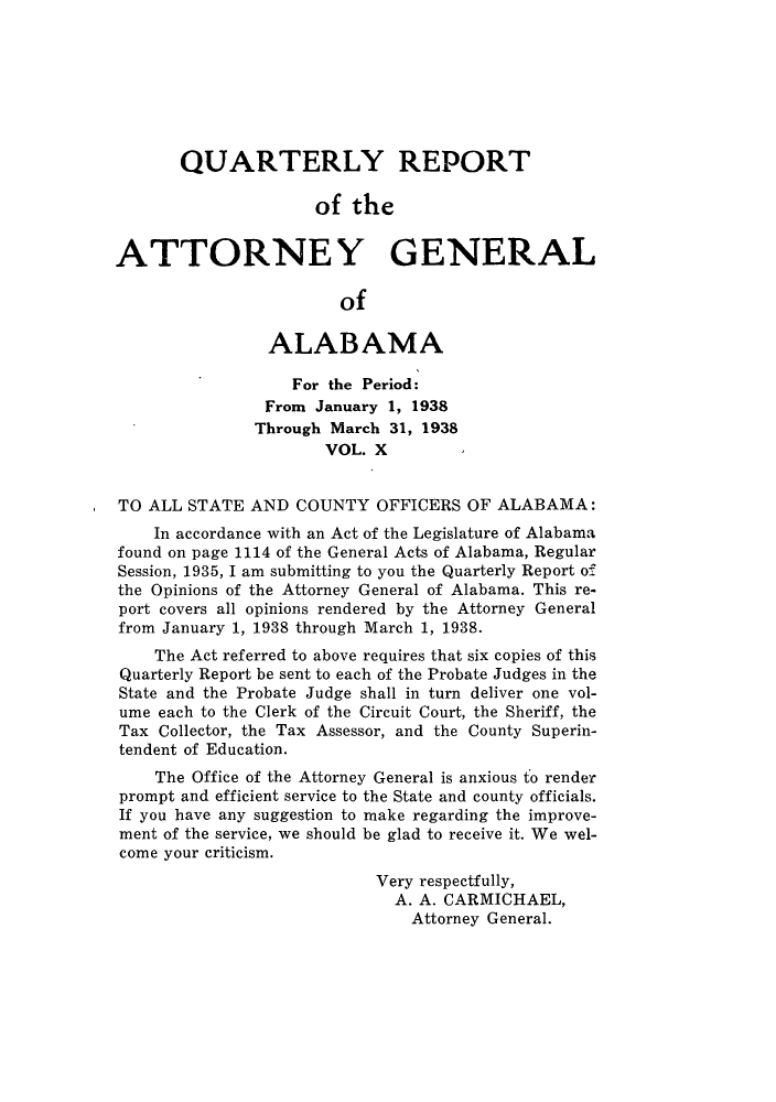handle is hein.sag/sagal0146 and id is 1 raw text is: QUARTERLY REPORT
of the
ATTORNEY GENERAL
of
ALABAMA
For the Period:
From January 1, 1938
Through March 31, 1938
VOL. X
TO ALL STATE AND COUNTY OFFICERS OF ALABAMA:
In accordance with an Act of the Legislature of Alabama
found on page 1114 of the General Acts of Alabama, Regular
Session, 1935, I am submitting to you the Quarterly Report of
the Opinions of the Attorney General of Alabama. This re-
port covers all opinions rendered by the Attorney General
from January 1, 1938 through March 1, 1938.
The Act referred to above requires that six copies of this
Quarterly Report be sent to each of the Probate Judges in the
State and the Probate Judge shall in turn deliver one vol-
ume each to the Clerk of the Circuit Court, the Sheriff, the
Tax Collector, the Tax Assessor, and the County Superin-
tendent of Education.
The Office of the Attorney General is anxious to render
prompt and efficient service to the State and county officials.
If you have any suggestion to make regarding the improve-
ment of the service, we should be glad to receive it. We wel-
come your criticism.
Very respectfully,
A. A. CARMICHAEL,
Attorney General.



