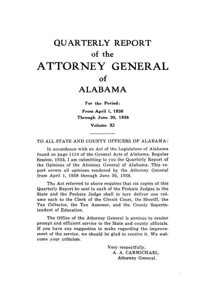 handle is hein.sag/sagal0147 and id is 1 raw text is: QUARTERLY REPORT
of the
ATTORNEY GENERAL
of
ALABAMA
For the Period:
From April 1, 1938
Through June 30, 1938
Volume XI
TO ALL STATE AND COUNTY OFFICERS OF ALABAMA:
In accordance with an Act of the Legislature of Alabama
found on page 1114 of the General Acts of Alabama, Regular
Session, 1935, I am submitting to you the Quarterly Report of
the Opinions of the Attorney General of Alabama. This re-
port covers all opinions rendered by the Attorney General
from April 1, 1938 through June 30, 1938.
The Act referred to above requires that six copies of this
Quarterly Report be sent to each of the Probate Judges in the
State and the Probate Judge shall in turn deliver one vol-
ume each to the Clerk of the Circuit Court, the Sheriff, the
Tax Collector, the Tax Assessor, and the County Superin-
tendent of Education.
The Office of the Attorney General is anxious to render
prompt and efficient service to the State and county officials.
If you have any suggestion to make regarding the improve-
ment of the service, we should be glad to receive it. We wel-
come your criticism.
Very respectfully,
A. A. CARMICHAEL,
Attorney General.


