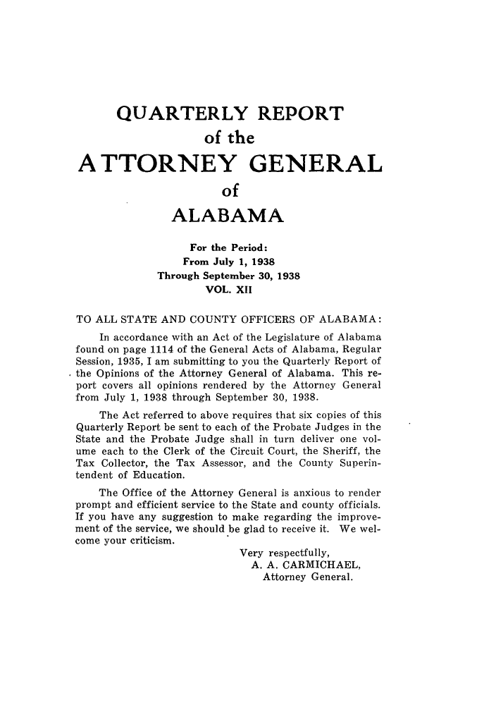 handle is hein.sag/sagal0148 and id is 1 raw text is: QUARTERLY REPORT
of the
ATTORNEY GENERAL
of
ALABAMA
For the Period:
From July 1, 1938
Through September 30, 1938
VOL. XII
TO ALL STATE AND COUNTY OFFICERS OF ALABAMA:
In accordance with an Act of the Legislature of Alabama
found on page 1114 of the General Acts of Alabama, Regular
Session, 1935, I am submitting to you the Quarterly Report of
the Opinions of the Attorney General of Alabama. This re-
port covers all opinions rendered by the Attorney General
from July 1, 1938 through September 30, 1938.
The Act referred to above requires that six copies of this
Quarterly Report be sent to each of the Probate Judges in the
State and the Probate Judge shall in turn deliver one vol-
ume each to the Clerk of the Circuit Court, the Sheriff, the
Tax Collector, the Tax Assessor, and the County Superin-
tendent of Education.
The Office of the Attorney General is anxious to render
prompt and efficient service to the State and county officials.
If you have any suggestion to make regarding the improve-
ment of the service, we should be glad to receive it. We wel-
come your criticism.
Very respectfully,
A. A. CARMICHAEL,
Attorney General.


