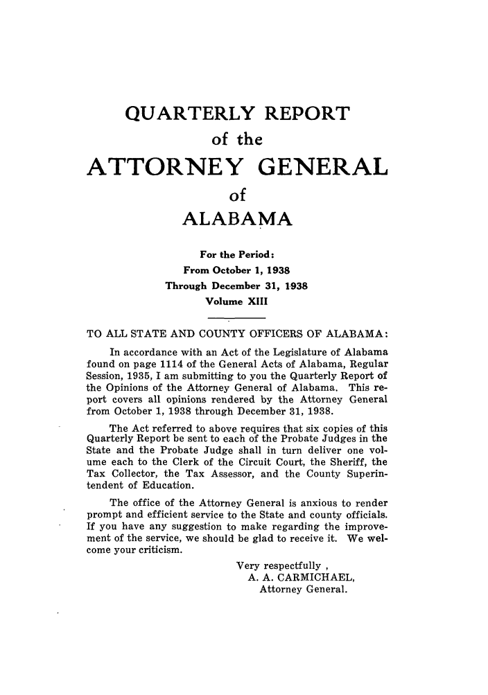 handle is hein.sag/sagal0149 and id is 1 raw text is: QUARTERLY REPORT
of the
ATTORNEY GENERAL
of
ALABAMA
For the Period:
From October 1, 1938
Through December 31, 1938
Volume XIII
TO ALL STATE AND COUNTY OFFICERS OF ALABAMA:
In accordance with an Act of the Legislature of Alabama
found on page 1114 of the General Acts of Alabama, Regular
Session, 1935, I am submitting to you the Quarterly Report of
the Opinions of the Attorney General of Alabama. This re-
port covers all opinions rendered by the Attorney General
from October 1, 1938 through December 31, 1938.
The Act referred to above requires that six copies of this
Quarterly Report be sent to each of the Probate Judges in the
State and the Probate Judge shall in turn deliver one vol-
ume each to the Clerk of the Circuit Court, the Sheriff, the
Tax Collector, the Tax Assessor, and the County Superin-
tendent of Education.
The office of the Attorney General is anxious to render
prompt and efficient service to the State and county officials.
If you have any suggestion to make regarding the improve-
ment of the service, we should be glad to receive it. We wel-
come your criticism.
Very respectfully
A. A. CARMICHAEL,
Attorney General.


