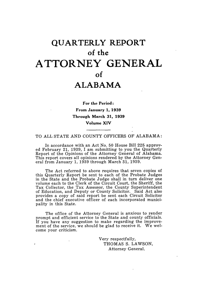 handle is hein.sag/sagal0150 and id is 1 raw text is: QUARTERLY REPORT
of the
ATTORNEY GENERAL
of
ALABAMA
For the Period:
From January 1, 1939
Through March 31, 1939
Volume XIV
TO ALL STATE AND COUNTY OFFICERS OF ALABAMA:
In accordance with an Act No. 50 House Bill 225 approv-
ed February 21, 1939, I am submitting to you the Quarterly
Report of the Opinions of the Attorney General of Alabama.
This report covers all opinions rendered by the Attorney Gen-
eral from January 1, 1939 through March 31, 1939.
The Act referred to above requires that seven copies of
this Quarterly Report be sent to each of the Probate Judges
in the State and the Probate Judge shall in turn deliver one
volume each to the Clerk of the Circuit Court, the Sheriff, the
Tax Collector, the Tax Assessor, the County Superintendent
of Education, and Deputy or County Solicitor. Said Act also
provides a copy of said report be sent each Circuit Solicitor
and the chief executive officer of each incorporated munici-
pality in this State.
The office of the Attorney General is anxious to render
prompt and efficient service to the State and county officials.
If you have any suggestion to make regarding the improve-
ment of the service, we should be glad to receive it. We wel-
come your criticism.
Very respectfully,
THOMAS S. LAWSON,
Attorney General.


