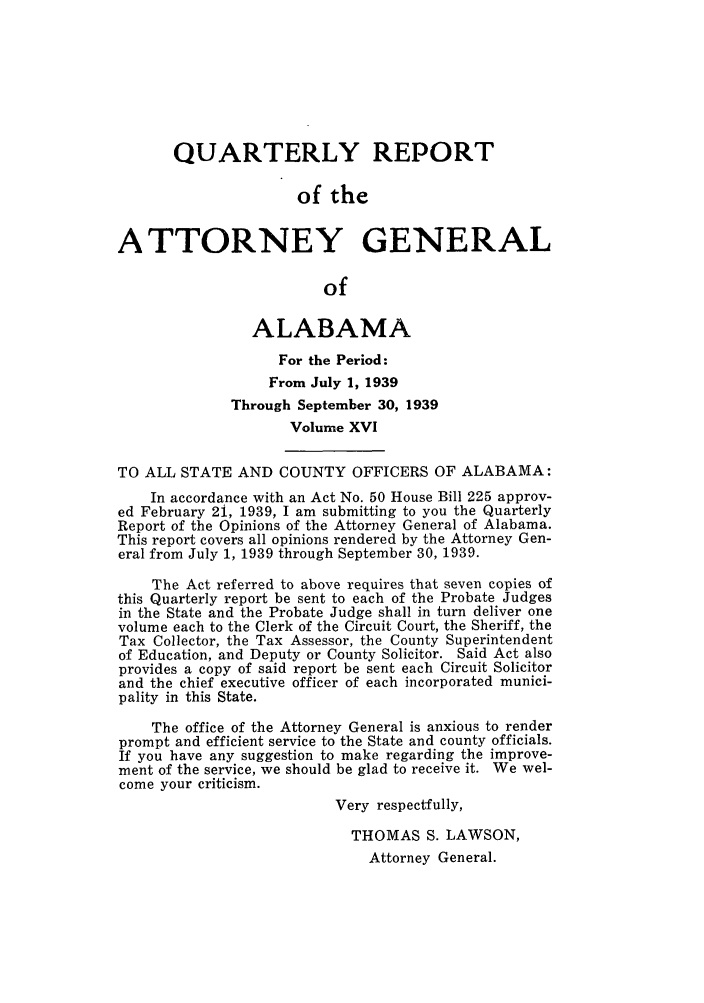 handle is hein.sag/sagal0152 and id is 1 raw text is: QUARTERLY REPORT
of the
ATTORNEY GENERAL
of
ALABAMA
For the Period:
From July 1, 1939
Through September 30, 1939
Volume XVI
TO ALL STATE AND COUNTY OFFICERS OF ALABAMA:
In accordance with an Act No. 50 House Bill 225 approv-
ed February 2i, 1939, I am submitting to you the Quarterly
Report of the Opinions of the Attorney General of Alabama.
This report covers all opinions rendered by the Attorney Gen-
eral from July 1, 1939 through September 30, 1939.
The Act referred to above requires that seven copies of
this Quarterly report be sent to each of the Probate Judges
in the State and the Probate Judge shall in turn deliver one
volume each to the Clerk of the Circuit Court, the Sheriff, the
Tax Collector, the Tax Assessor, the County Superintendent
of Education, and Deputy or County Solicitor. Said Act also
provides a copy of said report be sent each Circuit Solicitor
and the chief executive officer of each incorporated munici-
pality in this State.
The office of the Attorney General is anxious to render
prompt and efficient service to the State and county officials.
If you have any suggestion to make regarding the improve-
ment of the service, we should be glad to receive it. We wel-
come your criticism.
Very respectfully,
THOMAS S. LAWSON,
Attorney General.


