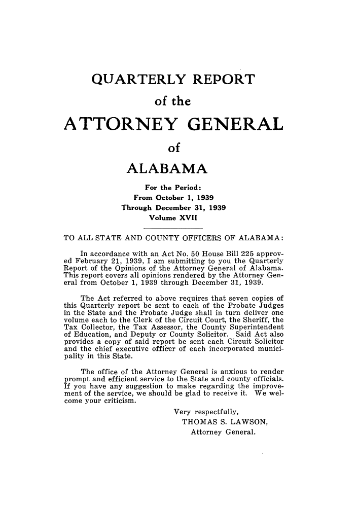handle is hein.sag/sagal0153 and id is 1 raw text is: QUARTERLY REPORT
of the
ATTORNEY GENERAL
of
ALABAMA
For the Period:
From October 1, 1939
Through December 31, 1939
Volume XVII
TO ALL STATE AND COUNTY OFFICERS OF ALABAMA:
In accordance with an Act No. 50 House Bill 225 approv-
ed February 21, 1939, I am submitting to you the Quarterly
Report of the Opinions of the Attorney General of Alabama.
This report covers all opinions rendered by the Attorney Gen-
eral from October 1, 1939 through December 31, 1939.
The Act referred to above requires that seven copies of
this Quarterly report be sent to each of the Probate Judges
in the State and the Probate Judge shall in turn deliver one
volume each to the Clerk of the Circuit Court, the Sheriff, the
Tax Collector, the Tax Assessor, the County Superintendent
of Education, and Deputy or County Solicitor. Said Act also
provides a copy of said report be sent each Circuit Solicitor
and the chief executive officer of each incorporated munici-
pality in this State.
The office of the Attorney General is anxious to render
prompt and efficient service to the State and county officials.
If you have any suggestion to make regarding the improve-
ment of the service, we should be glad to receive it. We wel-
come your criticism.
Very respectfully,
THOMAS S. LAWSON,
Attorney General.


