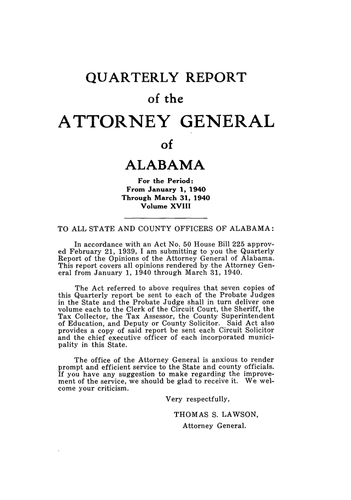 handle is hein.sag/sagal0154 and id is 1 raw text is: QUARTERLY REPORT
of the
ATTORNEY GENERAL
of
ALABAMA
For the Period:
From January 1, 1940
Through March 31, 1940
Volume XVIII
TO ALL STATE AND COUNTY OFFICERS OF ALABAMA:
In accordance with an Act No. 50 House Bill 225 approv-
ed February 21, 1939, I am submitting to you the Quarterly
Report of the Opinions of the Attorney General of Alabama.
This report covers all opinions rendered by the Attorney Gen-
eral from January 1, 1940 through March 31, 1940.
The Act referred to above requires that seven copies of
this Quarterly report be sent to each of the Probate Judges
in the State and the Probate Judge shall in turn deliver one
volume each to the Clerk of the Circuit Court, the Sheriff, the
Tax Collector, the Tax Assessor, the County Superintendent
of Education, and Deputy or County Solicitor. Said Act also
provides a copy of said report be sent each Circuit Solicitor
and the chief executive officer of each incorporated munici-
pality in this State.
The office of the Attorney General is anxious to render
prompt and efficient service to the State and county officials.
If you have any suggestion to make regarding the improve-
ment of the service, we should be glad to receive it. We wel-
come your criticism.
Very respectfully,
THOMAS S. LAWSON,
Attorney General.


