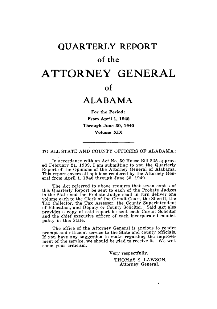 handle is hein.sag/sagal0155 and id is 1 raw text is: QUARTERLY REPORT
of the
ATTORNEY GENERAL
of
ALABAMA
For the Period:
From April 1, 1940
Through June 30, 1940
Volume XIX
TO ALL STATE AND COUNTY OFFICERS OF ALABAMA:
In accordance with an Act No. 50 House Bill 225 approv-
ed February 21, 1939, I am submitting to you the Quarterly
Report of the Opinions of the Attorney General of Alabama.
This report covers all opinions rendered by the Attorney Gen-
eral from April 1, 1940 through June 30, 1940.
The Act referred to above requires that seven copies of
this Quarterly Report be sent to each of the Probate Judges
in the State and the Probate Judge shall in turn deliver one
volume each to the Clerk of the Circuit Court, the Sheriff, the
Tax Collector, the Tax Assessor, the County Superintendent
of Education, and Deputy or County Solicitor. Said Act also
provides a copy of said report be sent each Circuit Solicitor
and the chief executive officer of each incorporated munici-
pality in this State.
The office of the Attorney General is anxious to render
prompt and efficient service to the State and county officials.
If you have any suggestion to make regarding the improve-
ment of the service, we should be glad to receive it. We wel-
come your criticism.
Very respectfully,
THOMAS S. LAWSON,
Attorney General.


