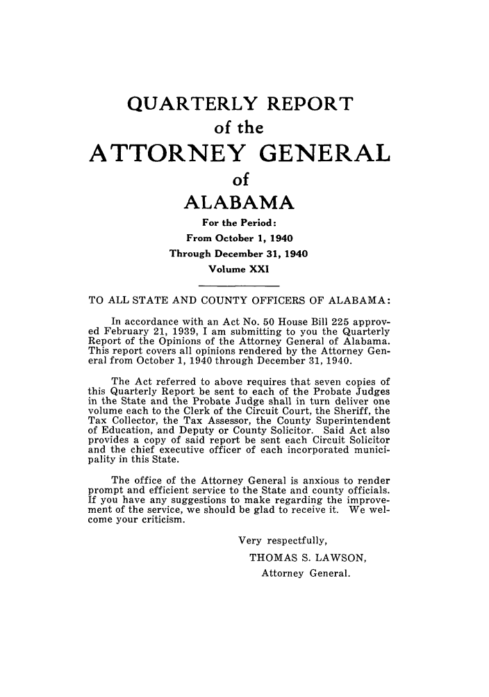 handle is hein.sag/sagal0157 and id is 1 raw text is: QUARTERLY REPORT
of the
ATTORNEY GENERAL
of
ALABAMA
For the Period:
From October 1, 1940
Through December 31, 1940
Volume XXI
TO ALL STATE AND COUNTY OFFICERS OF ALABAMA:
In accordance with an Act No. 50 House Bill 225 approv-
ed February 21, 1939, I am submitting to you the Quarterly
Report of the Opinions of the Attorney General of Alabama.
This report covers all opinions rendered by the Attorney Gen-
eral from October 1, 1940 through December 31, 1940.
The Act referred to above requires that seven copies of
this Quarterly Report be sent to each of the Probate Judges
in the State and the Probate Judge shall in turn deliver one
volume each to the Clerk of the Circuit Court, the Sheriff, the
Tax Collector, the Tax Assessor, the County Superintendent
of Education, and Deputy or County Solicitor. Said Act also
provides a copy of said report be sent each Circuit Solicitor
and the chief executive officer of each incorporated munici-
pality in this State.
The office of the Attorney General is anxious to render
prompt and efficient service to the State and county officials.
If you have any suggestions to make regarding the improve-
ment of the service, we should be glad to receive it. We wel-
come your criticism.
Very respectfully,
THOMAS S. LAWSON,
Attorney General.


