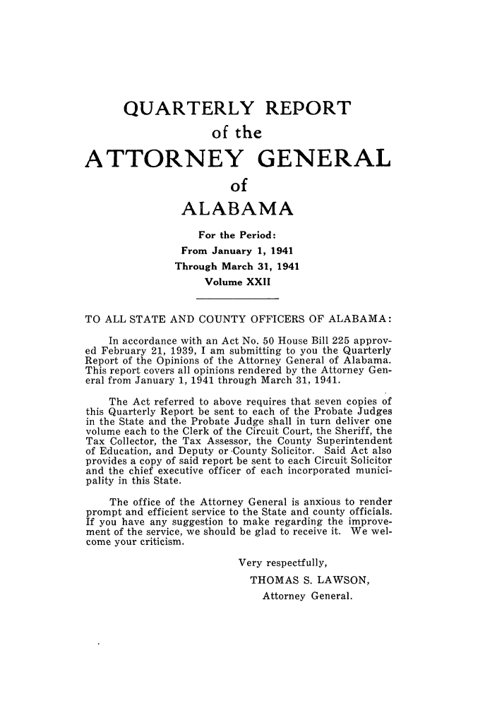 handle is hein.sag/sagal0158 and id is 1 raw text is: QUARTERLY REPORT
of the
ATTORNEY GENERAL
of
ALABAMA
For the Period:
From January 1, 1941
Through March 31, 1941
Volume XXII
TO ALL STATE AND COUNTY OFFICERS OF ALABAMA:
In accordance with an Act No. 50 House Bill 225 approv-
ed February 21, 1939, I am submitting to you the Quarterly
Report of the Opinions of the Attorney General of Alabama.
This report covers all opinions rendered by the Attorney Gen-
eral from January 1, 1941 through March 31, 1941.
The Act referred to above requires that seven copies of
this Quarterly Report be sent to each of the Probate Judges
in the State and the Probate Judge shall in turn deliver one
volume each to the Clerk of the Circuit Court, the Sheriff, the
Tax Collector, the Tax Assessor, the County Superintendent
of Education, and Deputy or -County Solicitor. Said Act also
provides a copy of said report be sent to each Circuit Solicitor
and the chief executive officer of each incorporated munici-
pality in this State.
The office of the Attorney General is anxious to render
prompt and efficient service to the State and county officials.
If you have any suggestion to make regarding the improve-
ment of the service, we should be glad to receive it. We wel-
come your criticism.
Very respectfully,
THOMAS S. LAWSON,
Attorney General.


