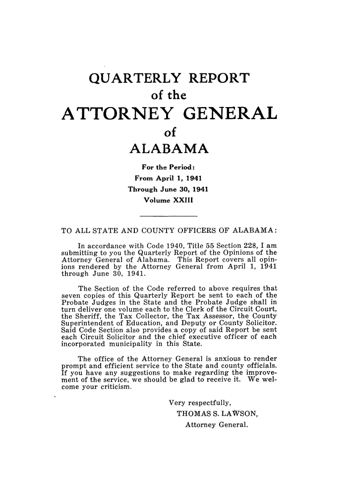 handle is hein.sag/sagal0159 and id is 1 raw text is: QUARTERLY REPORT
of the
ATTORNEY GENERAL
of
ALABAMA
For the Period :
From April 1, 1941
Through June 30, 1941
Volume XXIII
TO ALL STATE AND COUNTY OFFICERS OF ALABAMA:
In accordance with Code 1940, Title 55 Section 228, I am
submitting to you the Quarterly Report of the Opinions of the
Attorney General of Alabama. This Report covers all opin-
ions rendered by the Attorney General from April 1, 1941
through June 30, 1941.
The Section of the Code referred to above requires that
seven copies of this Quarterly Report be sent to each of the
Probate Judges in the State and the Probate Judge shall in
turn deliver one volume each to the Clerk of the Circuit Court,
the Sheriff, the Tax Collector, the Tax Assessor, the County
Superintendent of Education, and Deputy or County Solicitor.
Said Code Section also provides a copy of said Report be sent
each Circuit Solicitor and the chief executive officer of each
incorporated municipality in this State.
The office of the Attorney General is anxious to render
prompt and efficient service to the State and county officials.
If you have any suggestions to make regarding the improve-
ment of the service, we should be glad to receive it. We wel-
come your criticism.
Very respectfully,
THOMAS S. LAWSON,
Attorney General.


