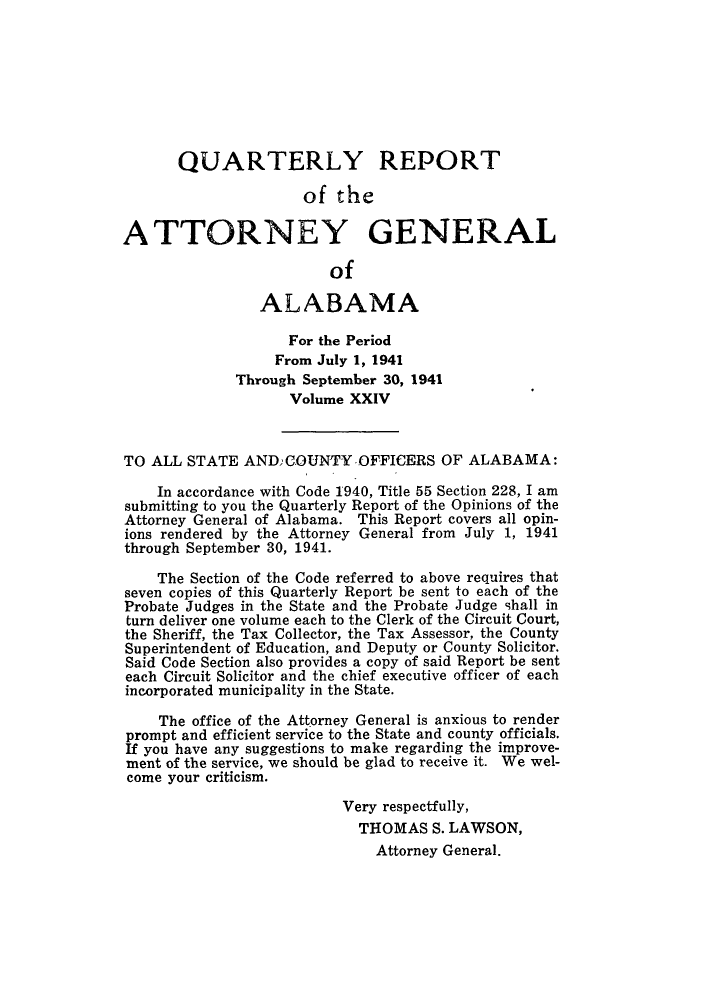 handle is hein.sag/sagal0160 and id is 1 raw text is: QUARTERLY REPORT
of the
ATTORNEY GENERAL
of
ALABAMA
For the Period
From July 1, 1941
Through September 30, 1941
Volume XXIV
TO ALL STATE ANDCOUNTYOFFICERS OF ALABAMA:
In accordance with Code 1940, Title 55 Section 228, I am
submitting to you the Quarterly Report of the Opinions of the
Attorney General of Alabama. This Report covers all opin-
ions rendered by the Attorney General from July 1, 1941
through September 30, 1941.
The Section of the Code referred to above requires that
seven copies of this Quarterly Report be sent to each of the
Probate Judges in the State and the Probate Judge shall in
turn deliver one volume each to the Clerk of the Circuit Court,
the Sheriff, the Tax Collector, the Tax Assessor, the County
Superintendent of Education, and Deputy or County Solicitor.
Said Code Section also provides a copy of said Report be sent
each Circuit Solicitor and the chief executive officer of each
incorporated municipality in the State.
The office of the Attorney General is anxious to render
prompt and efficient service to the State and county officials.
If you have any suggestions to make regarding the improve-
ment of the service, we should be glad to receive it. We wel-
come your criticism.
Very respectfully,
THOMAS S. LAWSON,
Attorney General.


