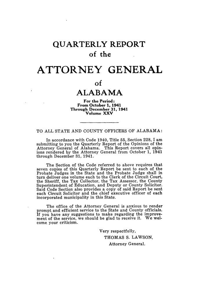 handle is hein.sag/sagal0161 and id is 1 raw text is: QUARTERLY REPORT
of the
ATTORNEY GENERAL
of
ALABAMA
For the Period:
From October 1, 1941
Through December 31, 1941
Volume XXV
TO ALL STATE AND COUNTY OFFICERS OF ALABAMA:
In accordance with Code 1940, Title 55, Section 228, I am
submitting to you the Quarterly Report of the Opinions of the
Attorney General of Alabama. This Report covers all opin-
ions rendered by the Attorney General from October 1, 1941
through December 31, 1941.
The Section of the Code referred to above requires that
seven copies of this Quarterly Report be sent to each of the
Probate Judges in the State and the Probate Judge shall in
turn deliver one volume each to the Clerk of the Circuit Court,
the Sheriff, the Tax Collector, the Tax Assessor, the County
Superintendent of Education, and Deputy or County Solicitor.
Said Code Section also provides a copy of said Report be sent
each Circuit Solicitor and the chief executive officer of each
incorporated municipality in this State.
The office of the Attorney General is anxious to render
prompt and efficient service to the State and County officials.
If you have any suggestions to make regarding the improve-
ment of the service, we should be glad to receive it. We wel-
come your criticism.
Very respectfully,
THOMAS S. LAWSON,
Attorney General.


