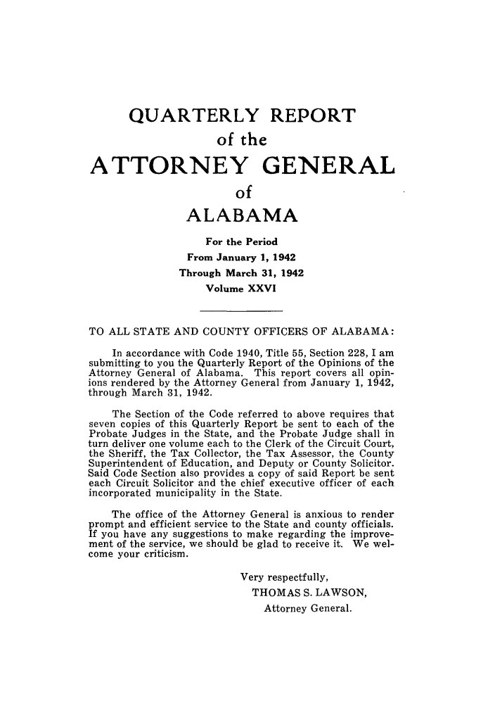 handle is hein.sag/sagal0162 and id is 1 raw text is: QUARTERLY REPORT
of the
ATTORNEY GENERAL
of
ALABAMA
For the Period
From January 1, 1942
Through March 31, 1942
Volume XXVI
TO ALL STATE AND COUNTY OFFICERS OF ALABAMA:
In accordance with Code 1940, Title 55, Section 228, I am
submitting to you the Quarterly Report of the Opinions of the
Attorney General of Alabama. This report covers all opin-
ions rendered by the Attorney General from January 1, 1942,
through March 31, 1942.
The Section of the Code referred to above requires that
seven copies of this Quarterly Report be sent to each of the
Probate Judges in the State, and the Probate Judge shall in
turn deliver one volume each to the Clerk of the Circuit Court,
the Sheriff, the Tax Collector, the Tax Assessor, the County
Superintendent of Education, and Deputy or County Solicitor.
Said Code Section also provides a copy of said Report be sent
each Circuit Solicitor and the chief executive officer of each
incorporated municipality in the State.
The office of the Attorney General is anxious to render
prompt and efficient service to the State and county officials.
If you have any suggestions to make regarding the improve-
ment of the service, we should be glad to receive it. We wel-
come your criticism.
Very respectfully,
THOMAS S. LAWSON,
Attorney General.


