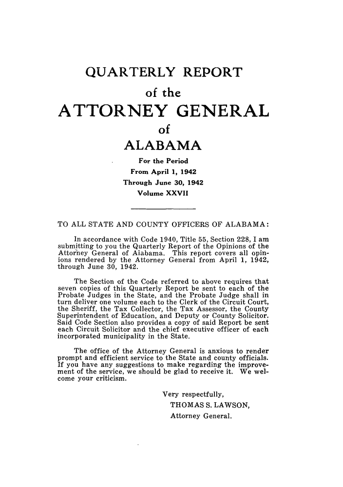 handle is hein.sag/sagal0163 and id is 1 raw text is: QUARTERLY REPORT
of the
ATTORNEY GENERAL
of
ALABAMA
For the Period
From April 1, 1942
Through June 30, 1942
Volume XXVII
TO ALL STATE AND COUNTY OFFICERS OF ALABAMA:
In accordance with Code 1940, Title 55, Section 228, I am
submitting to you the Quarterly Report of the Opinions of the
Attorney General of Alabama. This report covers all opin-
ions rendered by the Attorney General from April 1, 1942,
through June 30, 1942.
The Section of the Code referred to above requires that
seven copies of this Quarterly Report be sent to each of the
Probate Judges in the State, and the Probate Judge shall in
turn deliver one volume each to the Clerk of the Circuit Court,
the Sheriff, the Tax Collector, the Tax Assessor, the County
Superintendent of Education, and Deputy or County Solicitor.
Said Code Section also provides a copy of said Report be sent
each Circuit Solicitor and the chief executive officer of each
incorporated municipality in the State.
The office of the Attorney General is anxious to render
prompt and efficient service to the State and county officials.
If you have any suggestions to make regarding the improve-
ment of the service, we should be glad to receive it. We wel-
come your criticism.
Very respectfully,
THOMAS S. LAWSON,
Attorney General.


