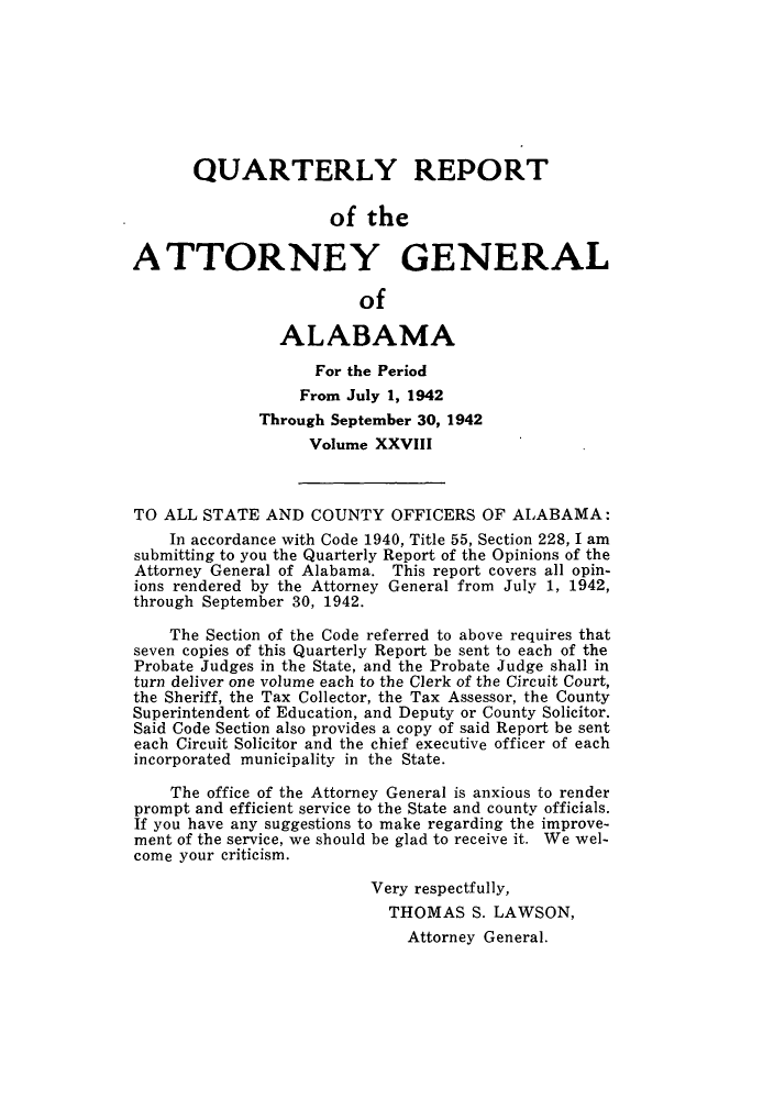 handle is hein.sag/sagal0164 and id is 1 raw text is: QUARTERLY REPORT
of the
ATTORNEY GENERAL
of
ALABAMA
For the Period
From July 1, 1942
Through September 30, 1942
Volume XXVIII
TO ALL STATE AND COUNTY OFFICERS OF ALABAMA:
In accordance with Code 1940, Title 55, Section 228, I am
submitting to you the Quarterly Report of the Opinions of the
Attorney General of Alabama. This report covers all opin-
ions rendered by the Attorney General from July 1, 1942,
through September 30, 1942.
The Section of the Code referred to above requires that
seven copies of this Quarterly Report be sent to each of the
Probate Judges in the State, and the Probate Judge shall in
turn deliver one volume each to the Clerk of the Circuit Court,
the Sheriff, the Tax Collector, the Tax Assessor, the County
Superintendent of Education, and Deputy or County Solicitor.
Said Code Section also provides a copy of said Report be sent
each Circuit Solicitor and the chief executive officer of each
incorporated municipality in the State.
The office of the Attorney General is anxious to render
prompt and efficient service to the State and county officials.
If you have any suggestions to make regarding the improve-
ment of the service, we should be glad to receive it. We wel-
come your criticism.
Very respectfully,
THOMAS S. LAWSON,
Attorney General.


