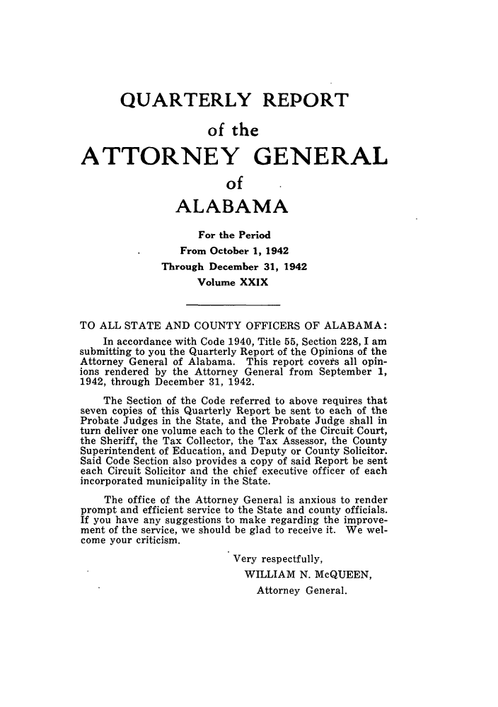 handle is hein.sag/sagal0165 and id is 1 raw text is: QUARTERLY REPORT
of the
ATTORNEY GENERAL
of
ALABAMA
For the Period
From October 1, 1942
Through December 31, 1942
Volume XXIX
TO ALL STATE AND COUNTY OFFICERS OF ALABAMA:
In accordance with Code 1940, Title 55, Section 228, I am
submitting to you the Quarterly Report of the Opinions of the
Attorney General of Alabama. This report covets all opin-
ions rendered by the Attorney General from September 1,
1942, through December 31, 1942.
The Section of the Code referred to above requires that
seven copies of this Quarterly Report be sent to each of the
Probate Judges in the State, and the Probate Judge shall in
turn deliver one volume each to the Clerk of the Circuit Court,
the Sheriff, the Tax Collector, the Tax Assessor, the County
Superintendent of Education, and Deputy or County Solicitor.
Said Code Section also provides a copy of said Report be sent
each Circuit Solicitor and the chief executive officer of each
incorporated municipality in the State.
The office of the Attorney General is anxious to render
prompt and efficient service to the State and county officials.
If you have any suggestions to make regarding the improve-
ment of the service, we should be glad to receive it. We wel-
come your criticism.
Very respectfully,
WILLIAM N. McQUEEN,
Attorney General.


