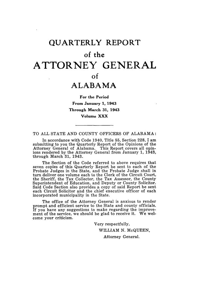 handle is hein.sag/sagal0166 and id is 1 raw text is: QUARTERLY REPORT
of the
ATTORNEY GENERAL
of
ALABAMA
For the Period
From January 1, 1943
Through March 31, 1943
Volume XXX
TO ALL STATE AND COUNTY OFFICERS OF ALABAMA:
In accordance with Code 1940, Title 55, Section 228, I am
submitting to you the Quarterly Report of the Opinions of the
Attorney General of Alabama. This Report covers all opin-
ions rendered by the Attorney General from January 1, 1943,
through March 31, 1943.
The Section of the Code referred to above requires that
seven copies of this Quarterly Report be sent to each of the
Probate Judges in the State, and the Probate Judge shall in
turn deliver one volume each to the Clerk of the Circuit Court,
the Sheriff, the Tax Collector, the Tax Assessor, the County
Superintendent of Education, and Deputy or County Solicitor.
Said Code Section also provides a copy of said Report be sent
each Circuit Solicitor and the chief executive officer of each
incorporated municipality in the State.
The office of the Attorney General is anxious to render
prompt and efficient service to the State and county officials.
If you have any suggestions to make regarding the improve-
ment of the service, we should be glad to receive it. We wel-
come your criticism.
Very respectfully,
WILLIAM N. McQUEEN,
Attorney General.


