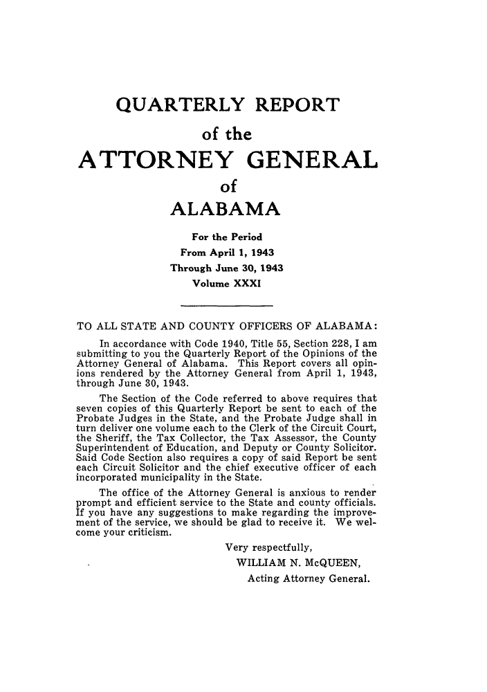 handle is hein.sag/sagal0167 and id is 1 raw text is: QUARTERLY REPORT
of the
ATTORNEY GENERAL
of
ALABAMA
For the Period
From April 1, 1943
Through June 30, 1943
Volume XXXI
TO ALL STATE AND COUNTY OFFICERS OF ALABAMA:
In accordance with Code 1940, Title 55, Section 228, I am
submitting to you the Quarterly Report of the Opinions of the
Attorney General of Alabama. This Report covers all opin-
ions rendered by the Attorney General from April 1, 1943,
through June 30, 1943.
The Section of the Code referred to above requires that
seven copies of this Quarterly Report be sent to each of the
Probate Judges in the State, and the Probate Judge shall in
turn deliver one volume each to the Clerk of the Circuit Court,
the Sheriff, the Tax Collector, the Tax Assessor, the County
Superintendent of Education, and Deputy or County Solicitor.
Said Code Section also requires a copy of said Report be sent
each Circuit Solicitor and the chief executive officer of each
incorporated municipality in the State.
The office of the Attorney General is anxious to render
prompt and efficient service to the State and county officials.
If you have any suggestions to make regarding the improve-
ment of the service, we should be glad to receive it. We wel-
come your criticism.
Very respectfully,
WILLIAM N. McQUEEN,
Acting Attorney General.


