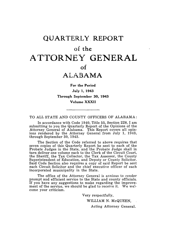 handle is hein.sag/sagal0168 and id is 1 raw text is: QUARTERLY. REPORT
of the
ATTORNEY GENERAL
of
ALABAMA
For the Period
July 1, 1943
Through September 30, 1943
Volume XXXII
TO ALL STATE AND COUNTY OFFICERS OF ALABAMA:
In accordance with Code 1940, Title 55, Section 228, I am
submitting to you the Quarterly Report of the Opinions of the
Attorney General of Alabama. This Report covers all opin-
ions rendered by the Attorney General from July 1, 1943,
through September 30, 1943.
The Section of the Code referred to above requires that
seven copies of this Quarterly Report be sent to each of the
Probate Judges in the State, and the Probate Judge shall in
turn deliver one volume each to the Clerk of the Circuit Court,
the Sheriff, the Tax Collector, the Tax Assessor, the County
Superintendent of Education, and Deputy or County Solicitor.
Said Code Section also requires a copy of said Report be sent
each Circuit Solicitor and the chief executive officer of each
incorporated municipality in the State.
The office of the Attorney General is anxious to render
prompt and efficient service to the State and county officials.
If you have any suggestions to make regarding the improve-
ment of the service, we should be glad to receive it. We we!-
come your criticism.
Very respectfully,
WILLIAM N. McQUEEN,
Acting Attorney General.


