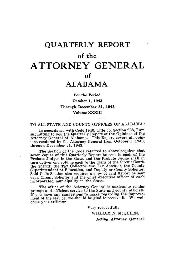handle is hein.sag/sagal0169 and id is 1 raw text is: QUARTERLY REPORT
of the
ATTORNEY GENERAL
of
ALABAMA
For the Period
October 1, 1943
Through December 31, 1943
Volume XXXIII
TO ALL STATE AND COUNTY OFFICERS OF ALABAMA:
In accordance with Code 1940, Title 55, Section 228, I am
submitting to you the Quarterly Report of the Opinions of the
Attorney General of Alabama. This Report covers all opin-
ions rendered by the Attorney General from October 1, 1943,
through December 31, 1943.
The Section of the Code referred to above requires that
seven copies of this Quarterly Report be sent to each of the
Probate Judges in the State, and the Probate Judge shall in
turn deliver one volume each to the Clerk of the Circuit Court,
the Sheriff, the Tax Collector, the Tax Assessor, the County
Superintendent of Education, and Deputy or County Solicitor.
Said Code Section also requires a copy of said Report be sent
each Circuit Solicitor and the chief executive officer of each
incorporated municipality in the State.
The office of the Attorney General is anxious to render
prompt and efficient service to the State and county officials.
If you have any suggestions to make regarding the improve-
ment of the service, we should be glad to receive it. We wel-
come your criticism.
Very respectfully,
WILLIAM N. McQUEEN,
Acting Attorney General.


