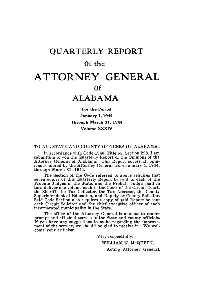 handle is hein.sag/sagal0170 and id is 1 raw text is: QUARTERLY REPORT
Of the
ATTORNEY GENERAL
Of
ALABAMA
For the Period
January 1, 1944
Through March 31, 1944
Volume XXXIV
TO ALL STATE AND COUNTY OFFICERS OF ALABAMA:
In accordance with Code 1940, Title 55, Section 228, I am
submitting to you the Quarterly Report of the Opinions of the
Attorney General of Alabama. This Report covers all opin-
ions rendered by the Attorney General from January 1, 1944,
through March 31, 1944.
The Section of the Code referred to above requires that
seven copies of this Quarterly Report be sent to each of the
Probate Judges in the State, and the Probate Judge shall in
turn deliver one volume each to the Clerk of the Circuit Court,
the Sheriff, the Tax Collector, the Tax Assessor, the County
Superintendent of Education, and Deputy or County Solicitor.
Said Code Section also requires a copy of said Report be sent
each Circuit Solicitor and the chief executive officer of each
incorporated municipality in the State.
The office of the Attorney General is anxious to render
prompt and efficient service to the State and county officials.
If you have any suggestions to make regarding the improve-
ment of the service, we should be glad to receive it. We wel-
come your criticism.
Very respectfully,
WILLIAM N. McQUEEN,
Acting Attorney General.


