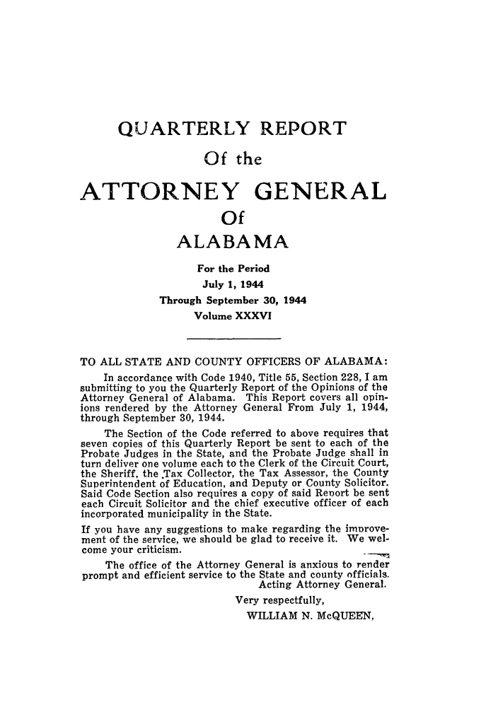 handle is hein.sag/sagal0172 and id is 1 raw text is: QUARTERLY REPORT
Of the
ATTORNEY GENERAL
Of
ALABAMA
For the Period
July 1, 1944
Through September 30, 1944
Volume XXXVI
TO ALL STATE AND COUNTY OFFICERS OF ALABAMA:
In accordance with Code 1940, Title 55, Section 228, I am
submitting to you the Quarterly Report of the Opinions of the
Attorney General of Alabama. This Report covers all opin-
ions rendered by the Attorney General From July 1, 1944,
through September 30, 1944.
The Section of the Code referred to above requires that
seven copies of this Quarterly Report be sent to each of the
Probate Judges in the State, and the Probate Judge shall in
turn deliver one volume each to the Clerk of the Circuit Court,
the Sheriff, the .Tax Collector, the Tax Assessor, the County
Superintendent of Education, and Deputy or County Solicitor.
Said Code Section also requires a copy of said Renort be sent
each Circuit Solicitor and the chief executive officer of each
incorporated municipality in the State.
If you have any suggestions to make regarding the imorove-
ment of the service, we should be glad to receive it. We wel-
come your criticism.
The office of the Attorney General is anxious to render
prompt and efficient service to the State and county officials.
Acting Attorney General.
Very respectfully,
WILLIAM N. McQUEEN,


