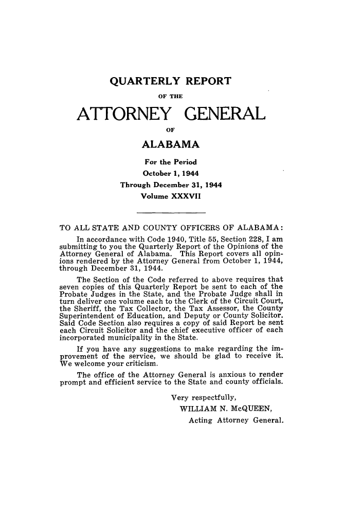 handle is hein.sag/sagal0173 and id is 1 raw text is: QUARTERLY REPORT
OF THE
ATTORNEY GENERAL
OF
ALABAMA
For the Period
October 1, 1944
Through December 31, 1944
Volume XXXVII
TO ALL STATE AND COUNTY OFFICERS OF ALABAMA:
In accordance with Code 1940, Title 55, Section 228, I am
submitting to you the Quarterly Report of the Opinions of the
Attorney General of Alabama. This Report covers all opin-
ions rendered by the Attorney General from October 1, 1944,
through December 31, 1944.
The Section of the Code referred to above requires that
seven copies of this Quarterly Report be sent to each of the
Probate Judges in the State, and the Probate Judge shall in
turn deliver one volume each to the Clerk of the Circuit Court,
the Sheriff, the Tax Collector, the Tax Assessor, the County
Superintendent of Education, and Deputy or County Solicitor.
Said Code Section also requires a copy of said Report be sent
each Circuit Solicitor and the chief executive officer of each
incorporated municipality in the State.
If you have any suggestions to make regarding the im-
provement of the service, we should be glad to receive it.
We welcome your criticism.
The office of the Attorney General is anxious to render
prompt and efficient service to the State and county officials.
Very respectfully,
WILLIAM N. McQUEEN,
Acting Attorney General.


