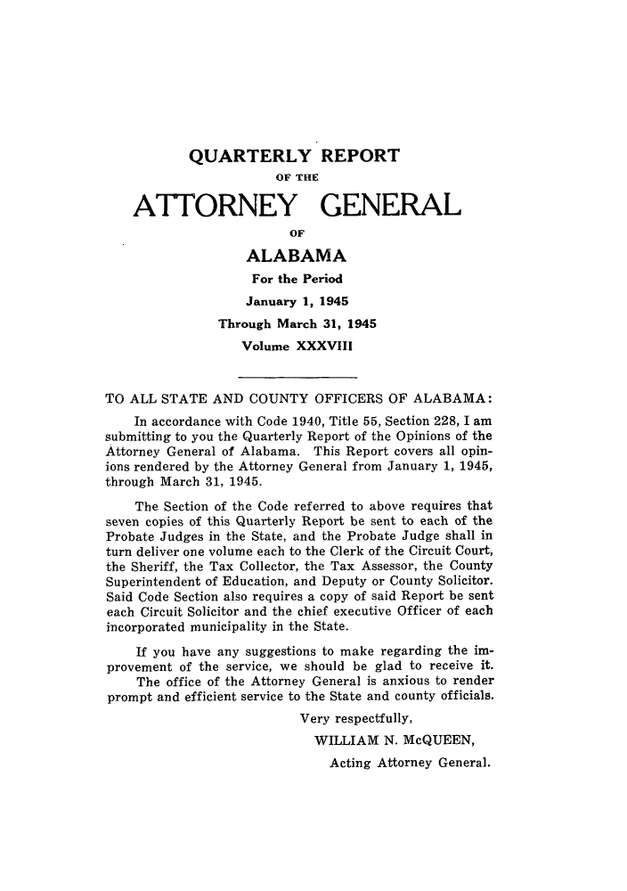 handle is hein.sag/sagal0174 and id is 1 raw text is: QUARTERLY REPORT
OF THE
ATTORNEY GENERAL
OF
ALABAMA
For the Period
January 1, 1945
Through March 31, 1945
Volume XXXVIII
TO ALL STATE AND COUNTY OFFICERS OF ALABAMA:
In accordance with Code 1940, Title 55, Section 228, I am
submitting to you the Quarterly Report of the Opinions of the
Attorney General of Alabama. This Report covers all opin-
ions rendered by the Attorney General from January 1, 1945,
through March 31, 1945.
The Section of the Code referred to above requires that
seven copies of this Quarterly Report be sent to each of the
Probate Judges in the State, and the Probate Judge shall in
turn deliver one volume each to the Clerk of the Circuit Court,
the Sheriff, the Tax Collector, the Tax Assessor, the County
Superintendent of Education, and Deputy or County Solicitor.
Said Code Section also requires a copy of said Report be sent
each Circuit Solicitor and the chief executive Officer of each
incorporated municipality in the State.
If you have any suggestions to make regarding the im-
provement of the service, we should be glad to receive it.
The office of the Attorney General is anxious to render
prompt and efficient service to the State and county officials.
Very respectfully,
WILLIAM N. McQUEEN,
Acting Attorney General.


