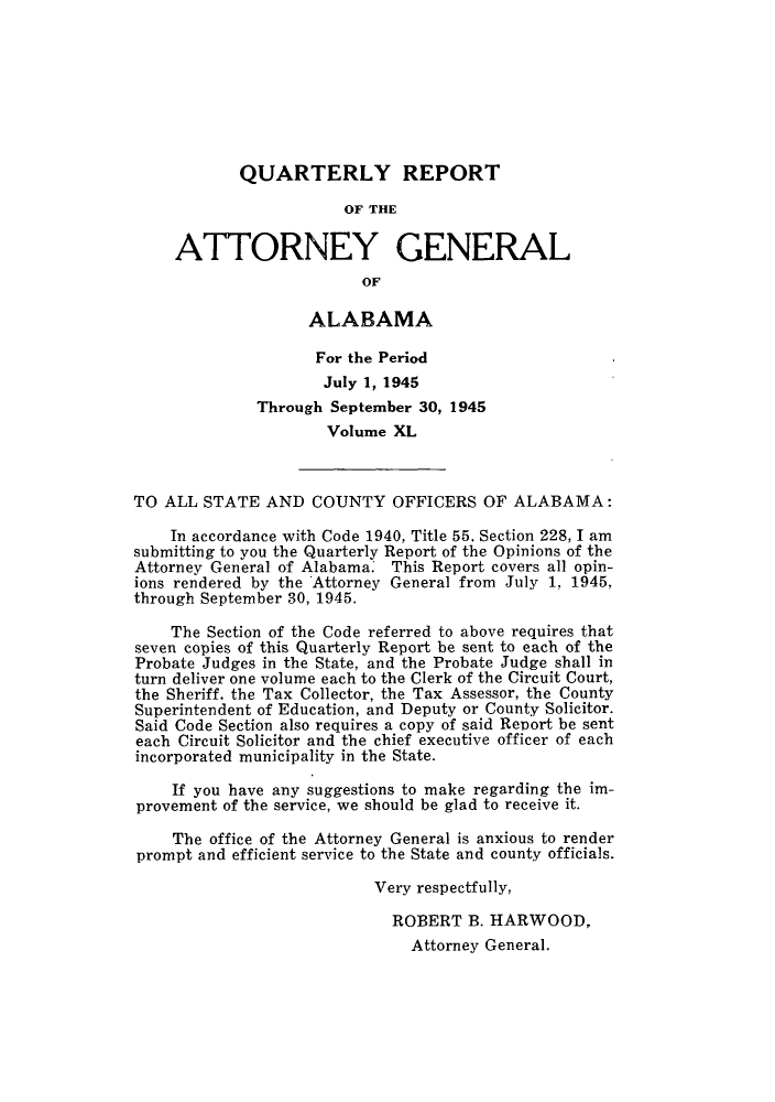 handle is hein.sag/sagal0176 and id is 1 raw text is: QUARTERLY REPORT
OF THE
ATTORNEY GENERAL
OF
ALABAMA
For the Period
July 1, 1945
Through September 30, 1945
Volume XL
TO ALL STATE AND COUNTY OFFICERS OF ALABAMA:
In accordance with Code 1940, Title 55. Section 228, I am
submitting to you the Quarterly Report of the Opinions of the
Attorney General of Alabama. This Report covers all opin-
ions rendered by the Attorney General from July 1, 1945,
through September 30, 1945.
The Section of the Code referred to above requires that
seven copies of this Quarterly Report be sent to each of the
Probate Judges in the State, and the Probate Judge shall in
turn deliver one volume each to the Clerk of the Circuit Court,
the Sheriff, the Tax Collector, the Tax Assessor, the County
Superintendent of Education, and Deputy or County Solicitor.
Said Code Section also requires a copy of said Report be sent
each Circuit Solicitor and the chief executive officer of each
incorporated municipality in the State.
If you have any suggestions to make regarding the im-
provement of the service, we should be glad to receive it.
The office of the Attorney General is anxious to render
prompt and efficient service to the State and county officials.
Very respectfully,
ROBERT B. HARWOOD,
Attorney General.


